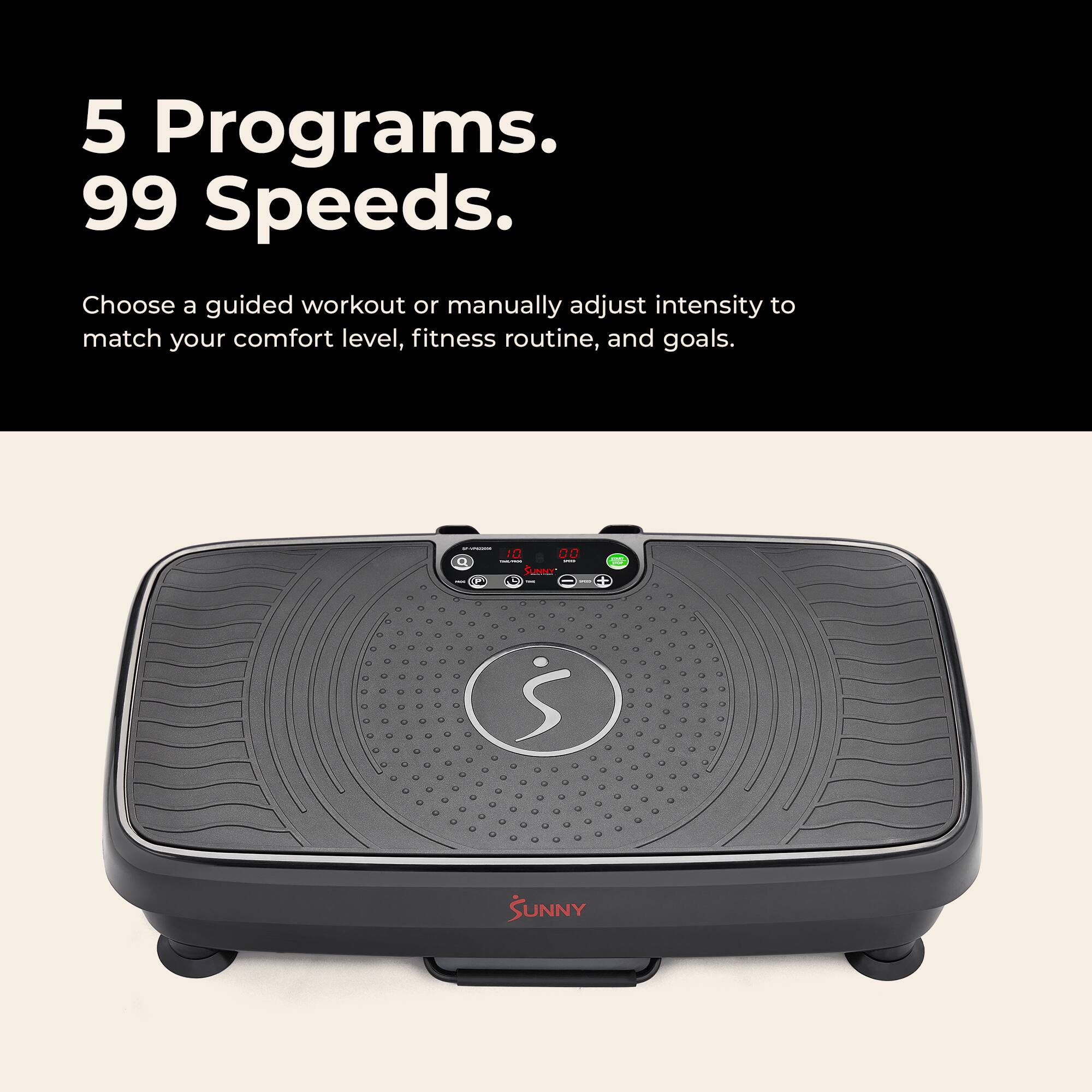 5 Programs. 99 Speeds.  
Choose a guided workout or manually adjust intensity to match your comfort level, fitness routine, and goals.  

Sunny - S SUNNY