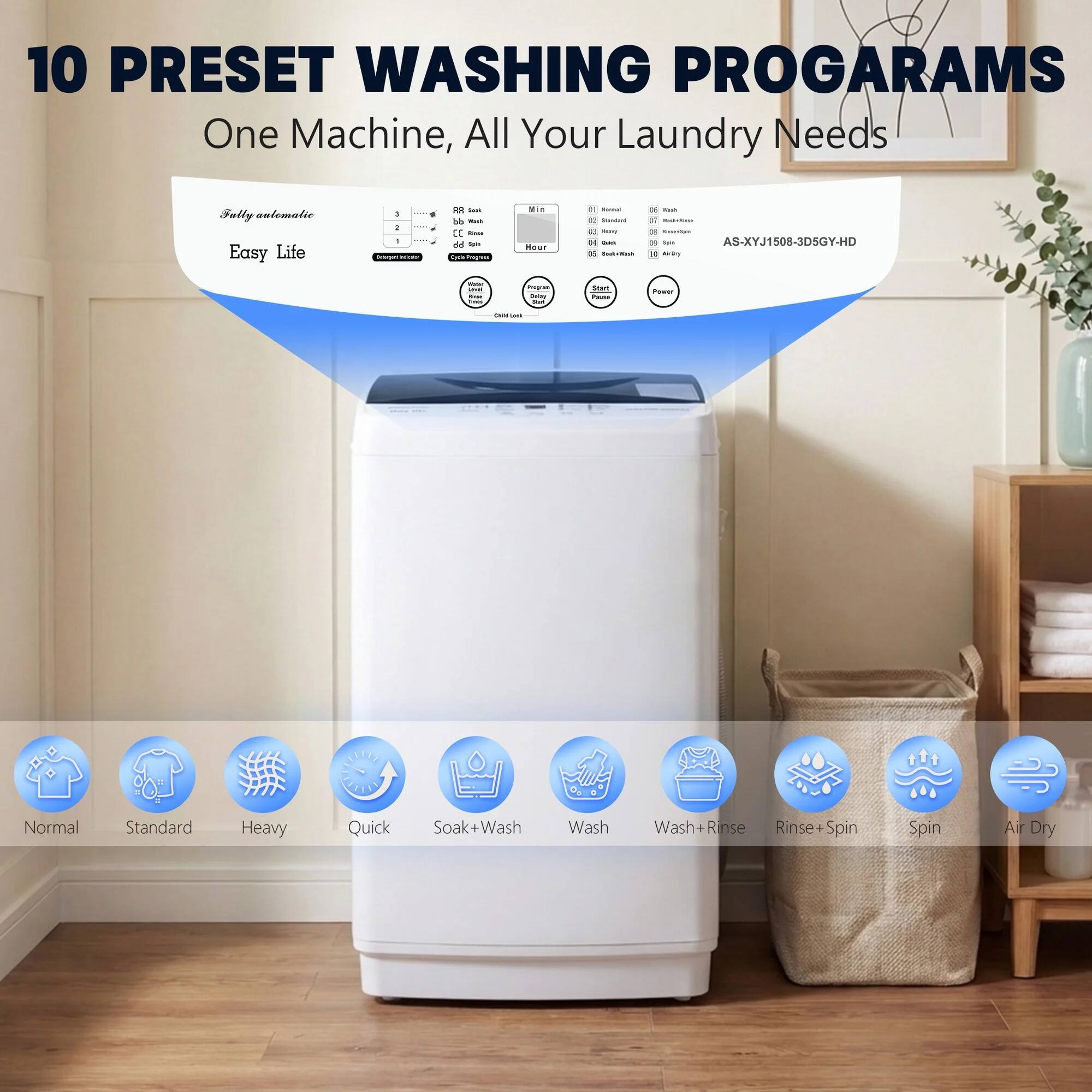 10 PRESET WASHING PROGRAMS  
One Machine, All Your Laundry Needs  

Fully automatic  
Easy Life  

AS-XYJ1508-3DSGY-HD  

Normal  
Standard  
Heavy  
Quick  
Soak+Wash  
Wash  
Wash+Rinse  
Rinse+Spin  
Spin  
Air Dry