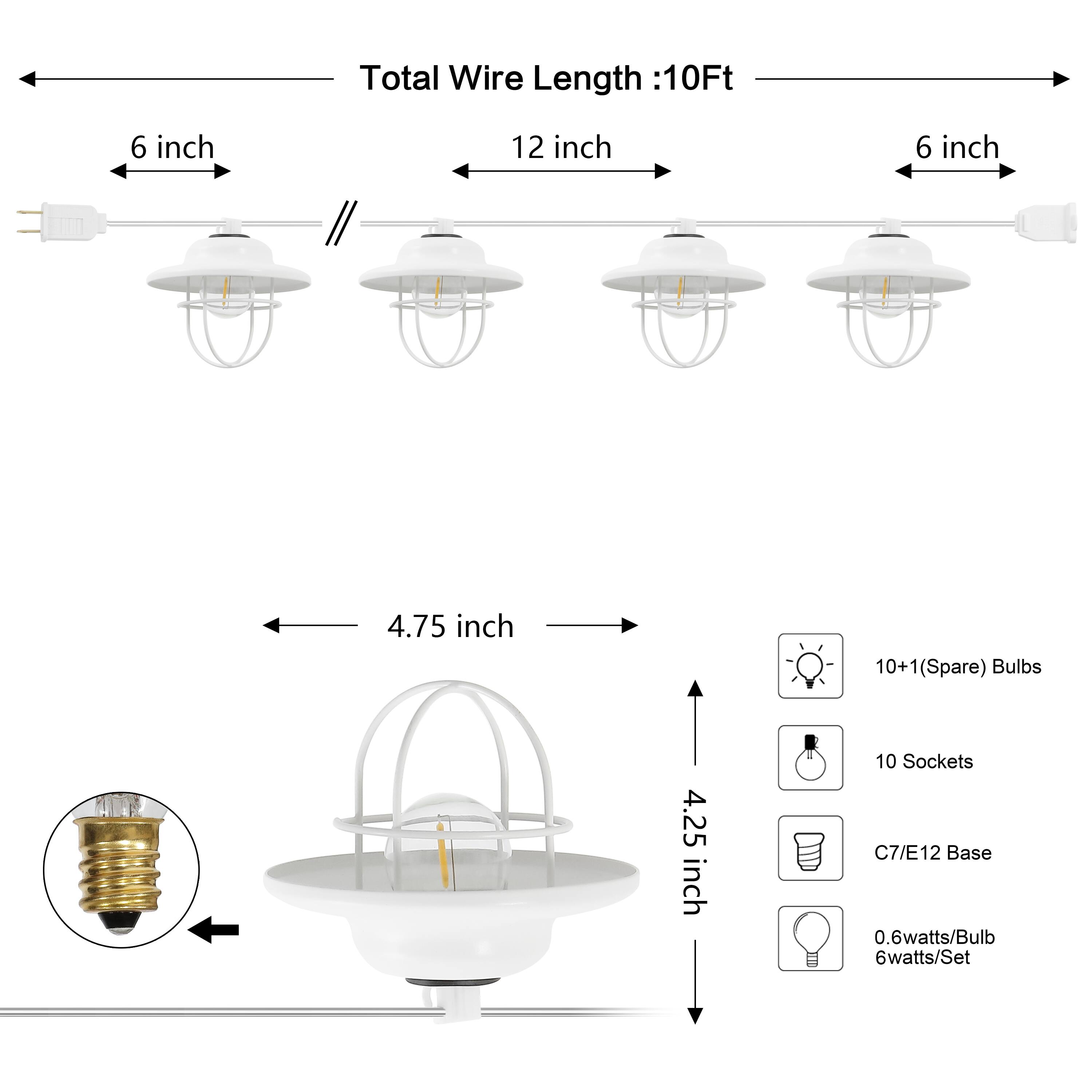 Total Wire Length: 10Ft  
6 inch  
12 inch  
6 inch  
4.75 inch  
10+1 (Spare) Bulbs  
4.25 inch  
10 Sockets  
C7/E12 Base  
0.6 watts/Bulb  
6 watts/Set