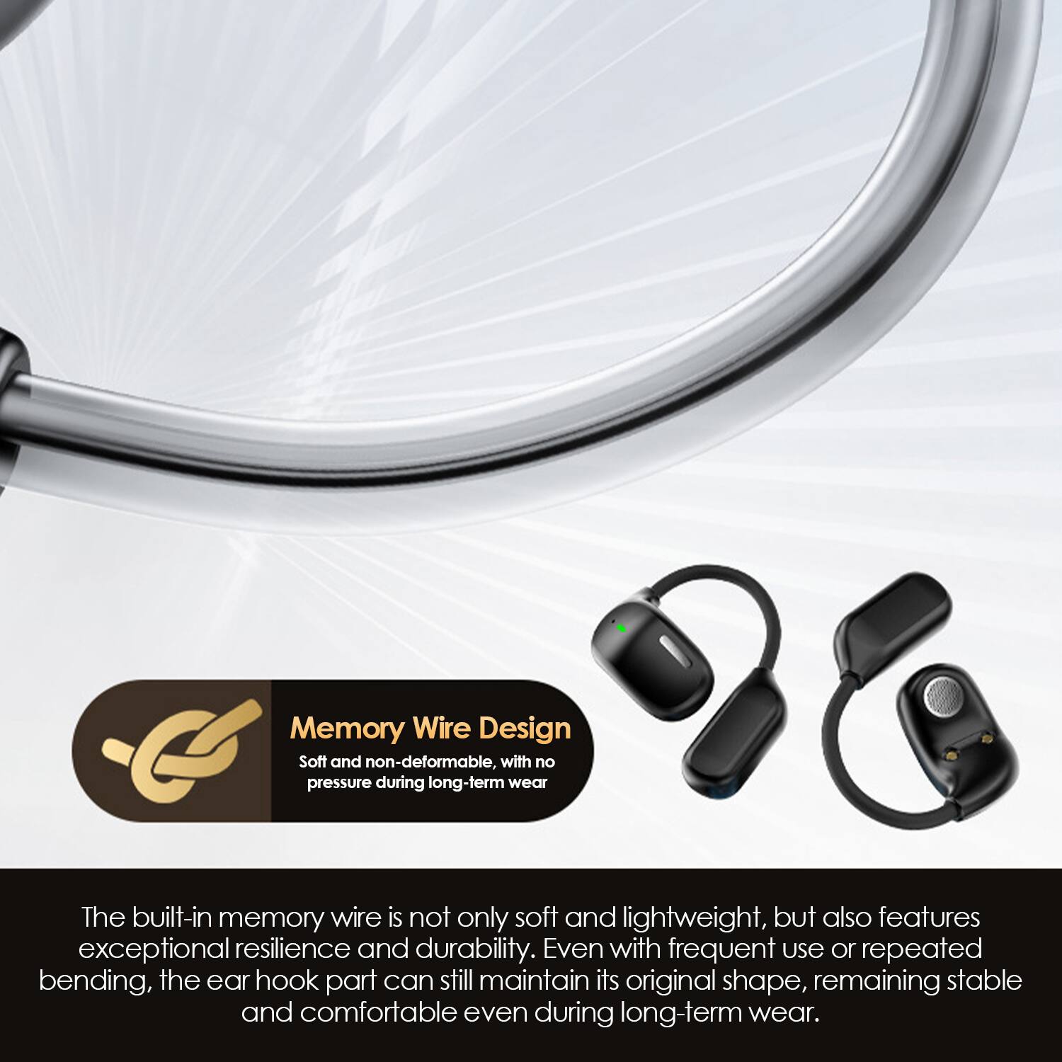 Memory Wire Design  
Soft and non-deformable, with no pressure during long-term wear.

The built-in memory wire is not only soft and lightweight, but also features exceptional resilience and durability. Even with frequent use or repeated bending, the ear hook part can still maintain its original shape, remaining stable and comfortable even during long-term wear.