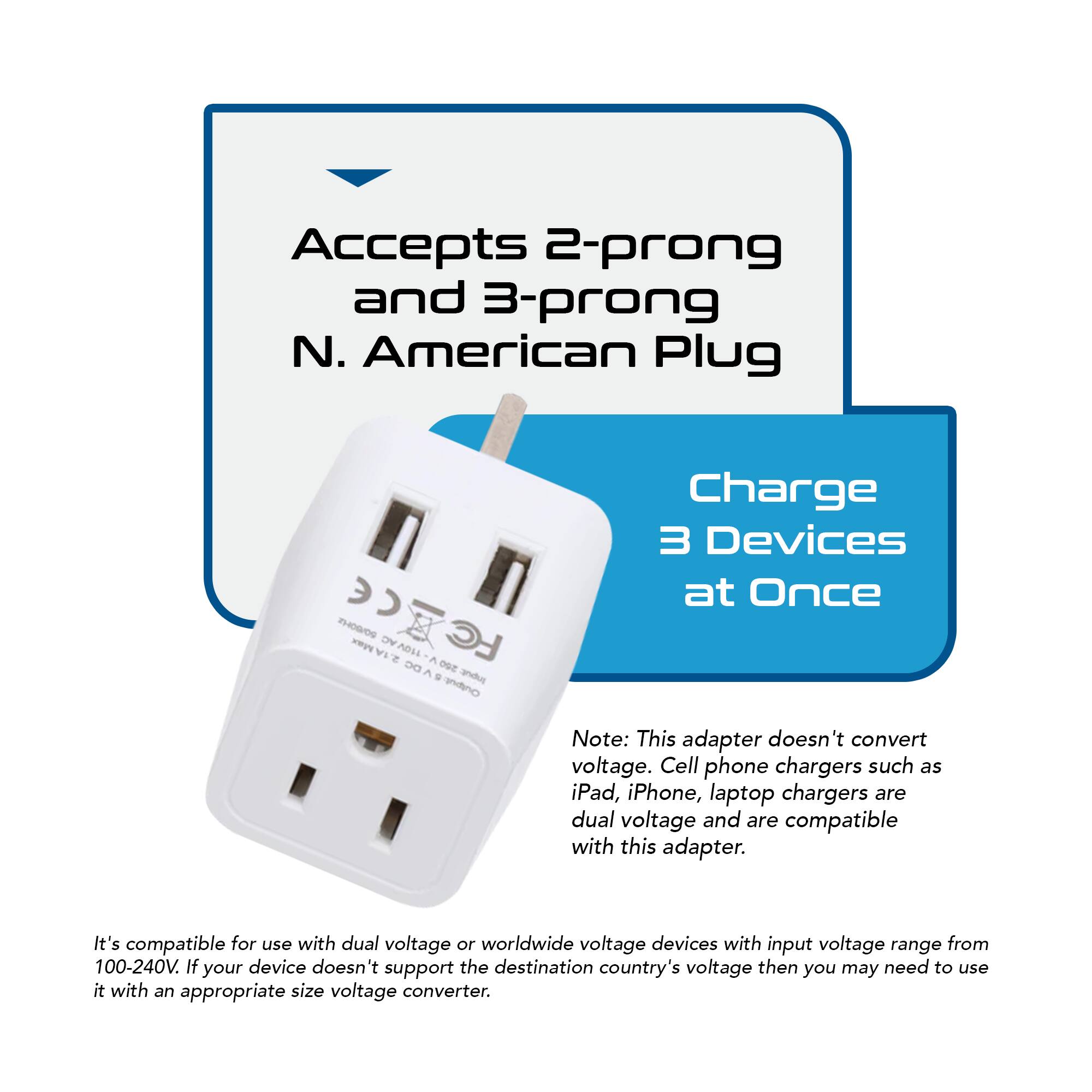 Accepts 2-prong and 3-prong N. American Plug

Charge 3 Devices at Once

Note: This adapter doesn't convert voltage. Cell phone chargers such as iPad, iPhone, laptop chargers are dual voltage and are compatible with this adapter.

It's compatible for use with dual voltage or worldwide voltage devices with input voltage range from 100-240V. If your device doesn't support the destination country's voltage then you may need to use it with an appropriate size voltage converter.