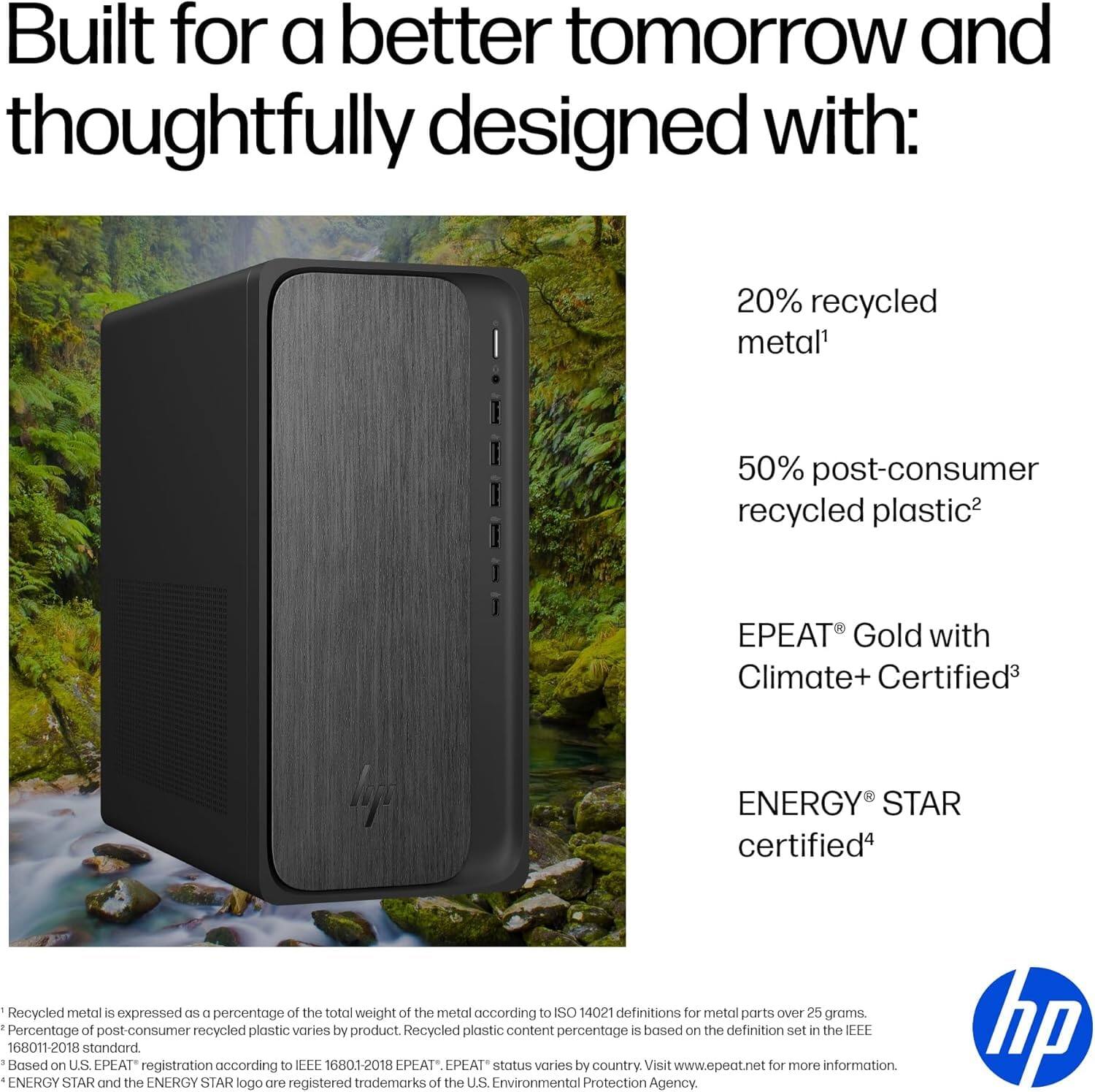 Built for a better tomorrow and thoughtfully designed with:

- 20% recycled metal¹
- 50% post-consumer recycled plastic²
- EPEAT® Gold with Climate+ Certified³
- ENERGY STAR certified⁴

¹Recycled metal is expressed as a percentage of the total weight of the metal according to ISO 14021 definitions for metal parts over 25 grams.
²Percentage of post-consumer recycled plastic varies by product. Recycled plastic content percentage is based on the definition set in the IEEE 16801-2018 standard.
³Based on U.S. EPEAT registration according to IEEE 16801-2018. EPEAT status varies by country. Visit www.epeat.net for more information.
⁴ENERGY STAR and the ENERGY STAR logo are registered trademarks of the U.S. Environmental Protection Agency.