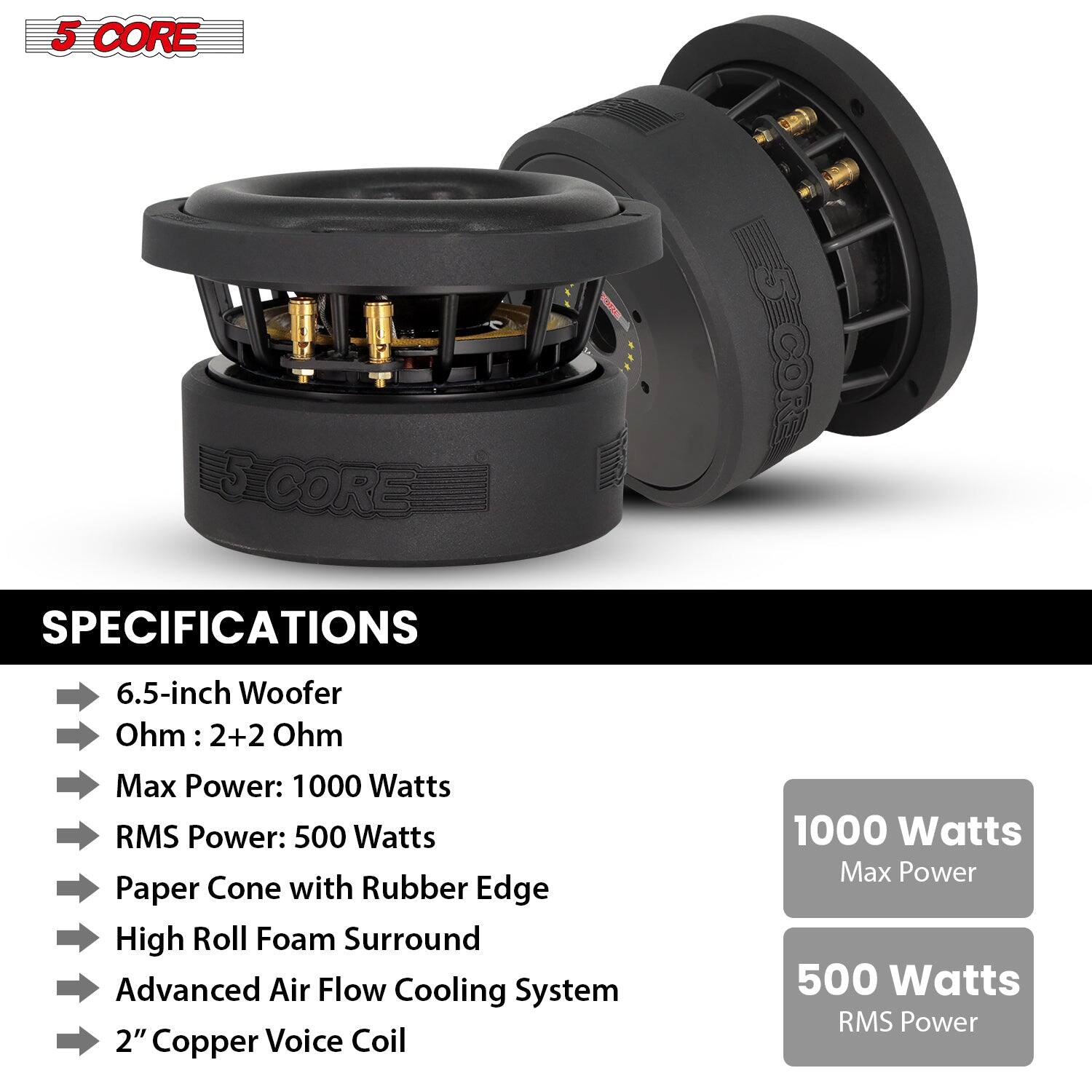 5 CORE SPECIFICATIONS
6.5-inch Woofer
Ohm: 2+2 Ohm
Max Power: 1000 Watts
RMS Power: 500 Watts
Paper Cone with Rubber Edge
High Roll Foam Surround
Advanced Air Flow Cooling System
2" Copper Voice Coil
1000 Watts Max Power
500 Watts RMS Power