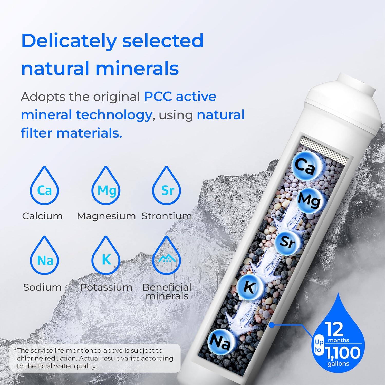 Delicately selected natural minerals. Adopts the original PCC active mineral technology, using natural filter materials. Ca Mg Sr Calcium Magnesium Strontium Ca Mg Na Sr Sodium Potassium Beneficial minerals K. The service life mentioned above is subject to chlorine reduction. Actual result varies according to the local water quality. Na 12 months Up to 1,100 gallons.