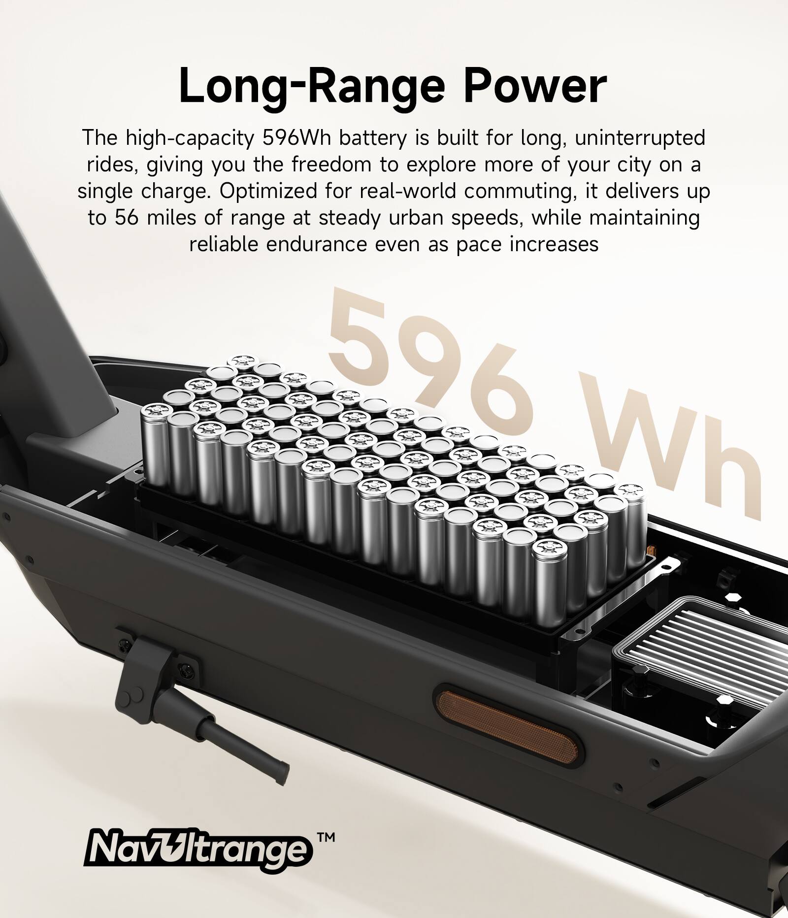 Long-Range Power

The high-capacity 596Wh battery is built for long, uninterrupted rides, giving you the freedom to explore more of your city on a single charge. Optimized for real-world commuting, it delivers up to 56 miles of range at steady urban speeds, while maintaining reliable endurance even as pace increases.

596 Wh

Navultrange™