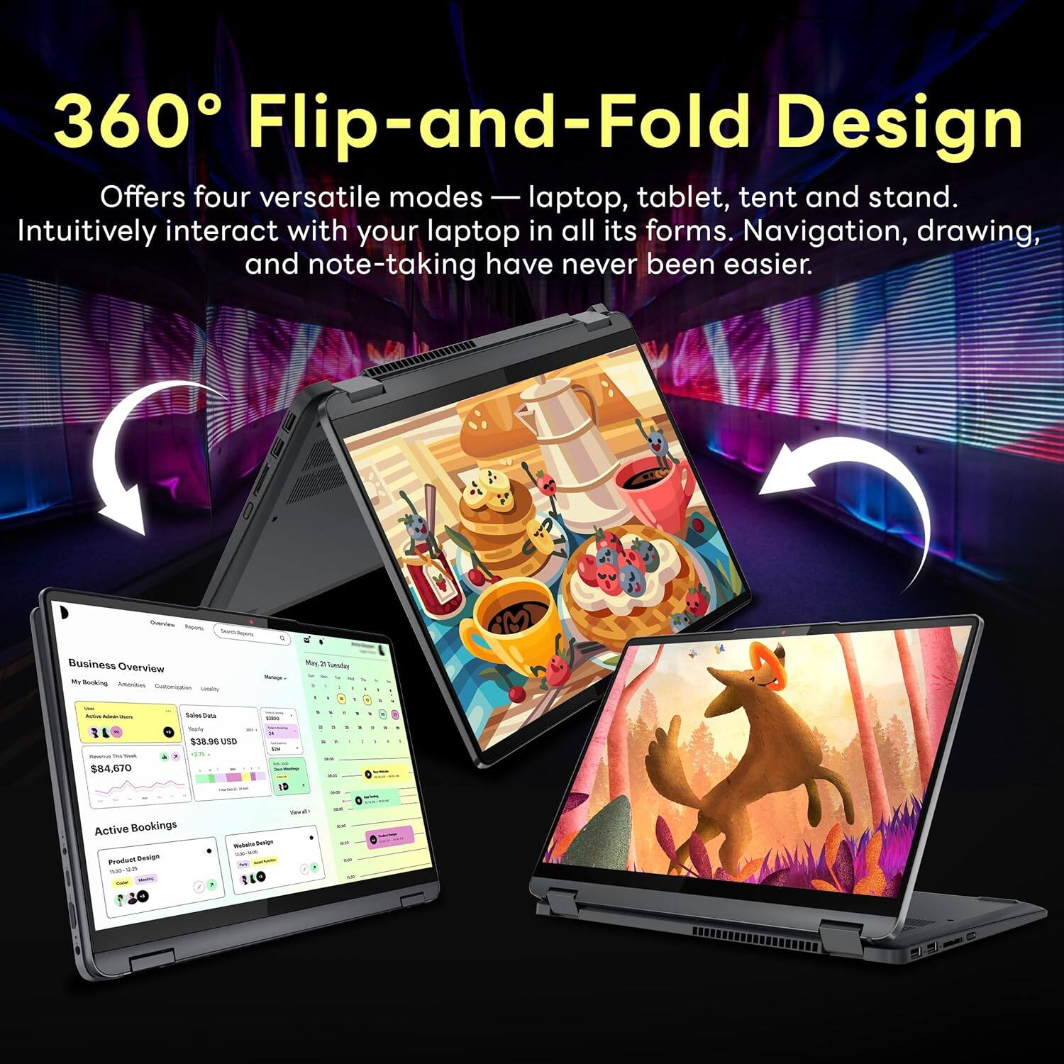 360 Flip-and-Fold Design
Offers four versatile modes — laptop, tablet, tent and stand.
Intuitively interact with your laptop in all its forms.
Navigation, drawing, and note-taking have never been easier.