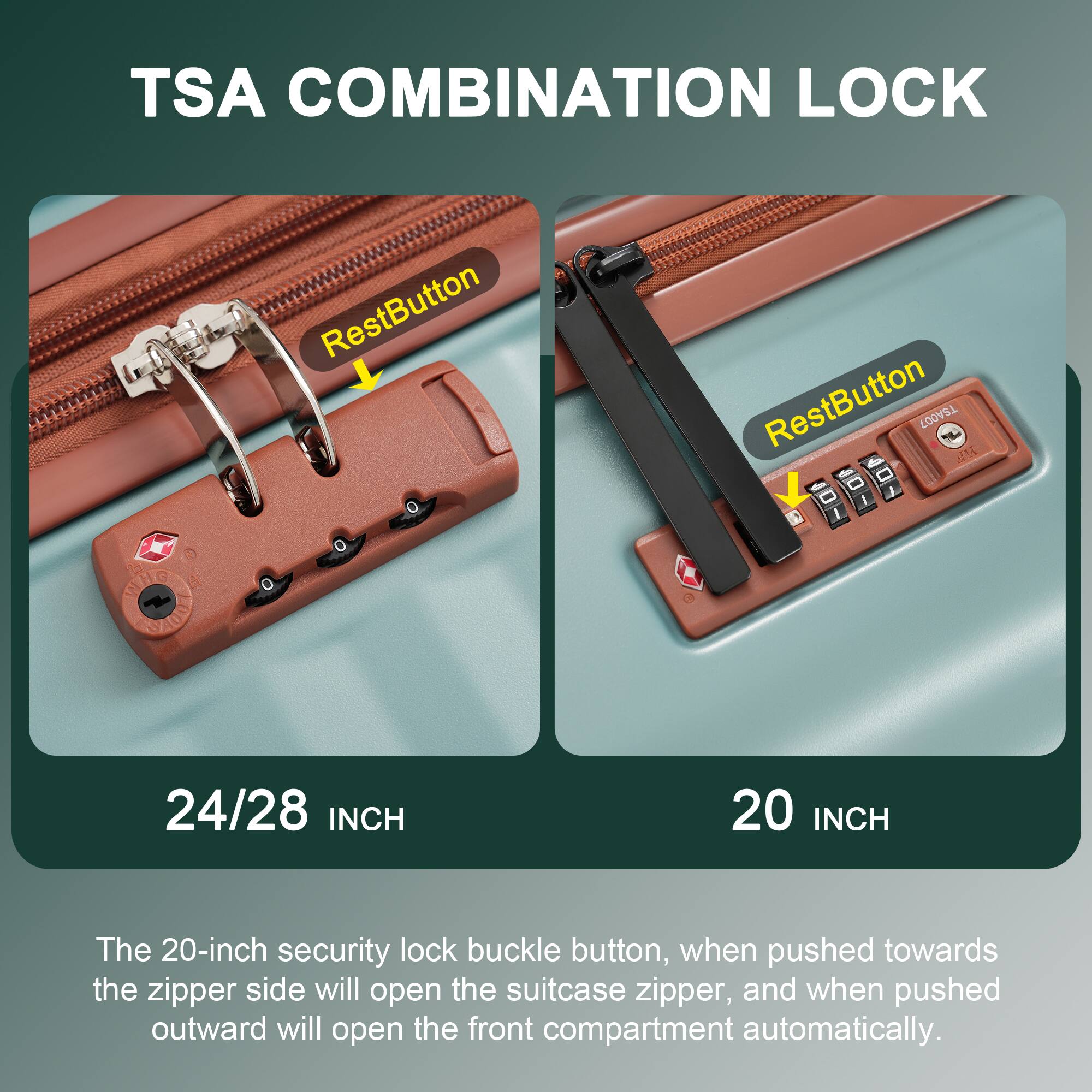 TSA COMBINATION LOCK

RestButton

24/28 INCH

RestButton

20 INCH

The 20-inch security lock buckle button, when pushed towards the zipper side will open the suitcase zipper, and when pushed outward will open the front compartment automatically.