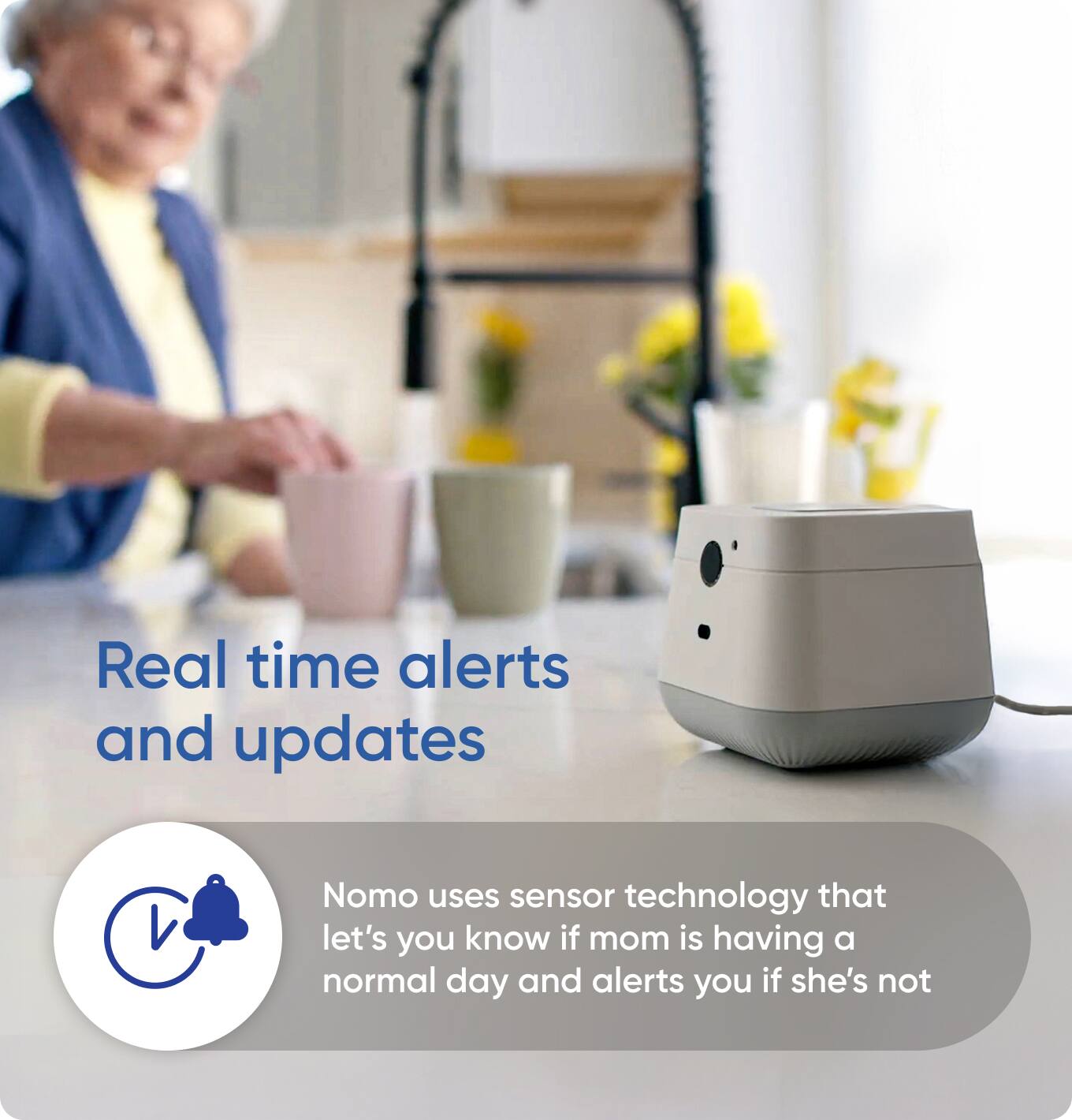 Real time alerts and updates

Nomo uses sensor technology that lets you know if mom is having a normal day and alerts you if she's not
