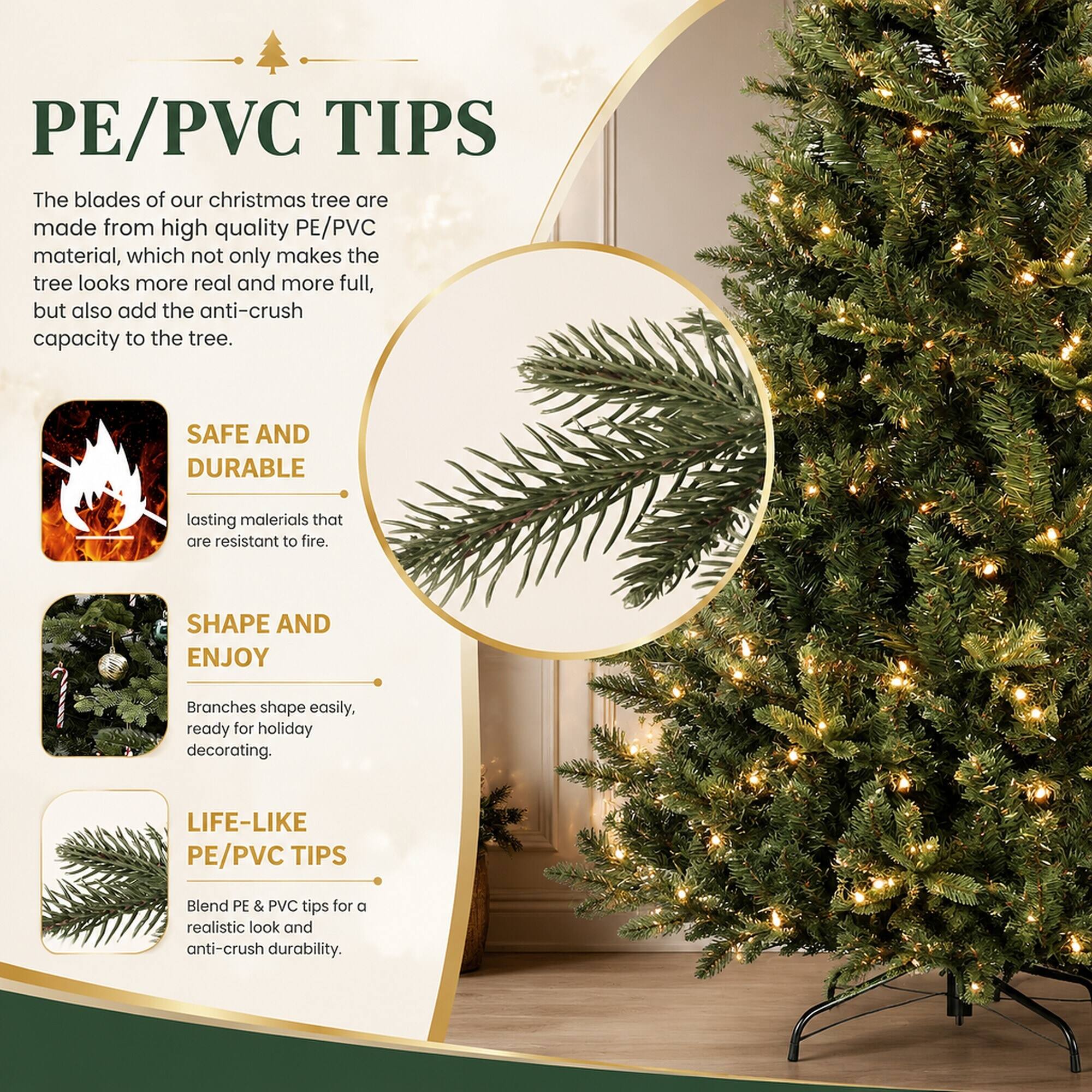 PE/PVC TIPS  
The blades of our Christmas tree are made from high-quality PE/PVC material, which not only makes the tree look more real and more full, but also adds the anti-crush capacity to the tree.

SAFE AND DURABLE  
Lasting materials that are resistant to fire.

SHAPE AND ENJOY  
Branches shape easily, ready for holiday decorating.

LIFE-LIKE PE/PVC TIPS  
Blend PE & PVC tips for a realistic look and anti-crush durability.