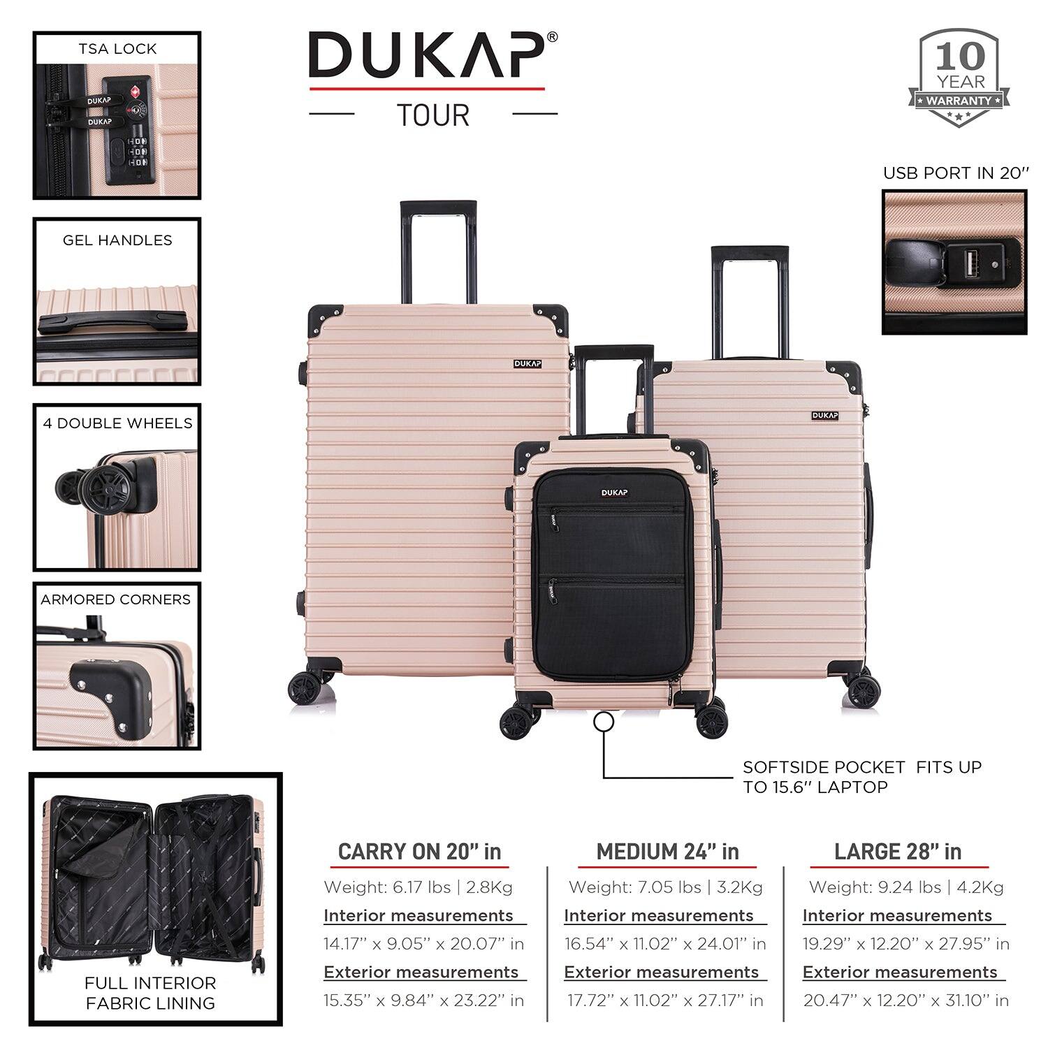 - TSA Lock
- DUKAP TOUR
- 10 Year Warranty
- USB Port in 20"
- Gel Handles
- 4 Double Wheels
- Armored Corners
- Softside Pocket Fits up to 15.6" Laptop
- Full Interior Fabric Lining

**CARRY ON 20" in**
- Weight: 6.17 lbs | 2.8Kg
- Interior measurements: 14.17" x 9.05" x 20.07"
- Exterior measurements: 15.35" x 9.84" x 23.22"

**MEDIUM 24" in**
- Weight: 7.05 lbs | 3.2Kg
- Interior measurements: 16.54" x 11.02" x 24.01"
- Exterior measurements: 17.72" x 11.02" x 27.17"

**LARGE 28" in**
- Weight: 9.24 lbs | 4.2Kg
- Interior measurements: 19.