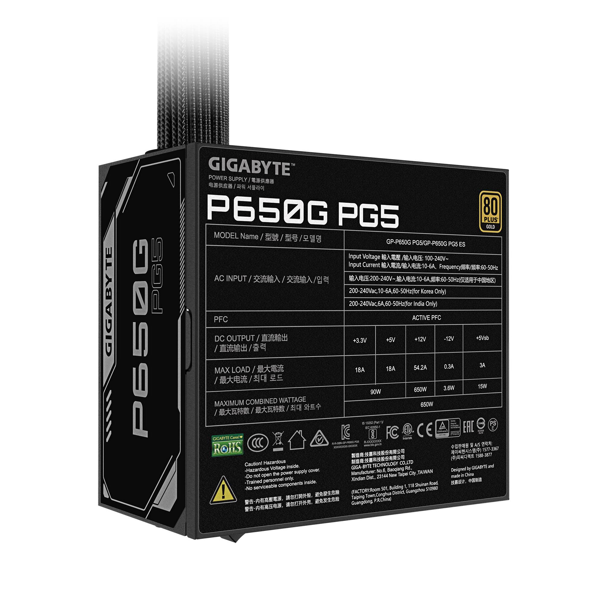 GIGABYTE  
P650G  
GIGABYTE POWER SUPPLY P650G PGS 80 PLUS GOLD MODEL  
Name: GP-P650G PGS  
Input Voltage:  
- Korea Only: 200-240Vac 100-60Hz  
- India Only: 200-240Vac 50Hz  

Input Current:  
- Korea Only: 10A  
- India Only: 10A  

PFC: ACTIVE  

DC OUTPUT:  
+3.3V: 18A (90W)  
+5V: 18A (90W)  
+12V: 54.2A (650W)  
-12V: 0.3A (3.6W)  
+5Vsb: 3A (15W)  

MAXIMUM COMBINED WATTAGE: 650W  

GIGABYTE TECHNOLOGY CO., LTD  
No.6, Baoqiang City, Xindian Dist.  
FACTORY: Room Conghua District Guangahou Taiping  
P.R.China  

