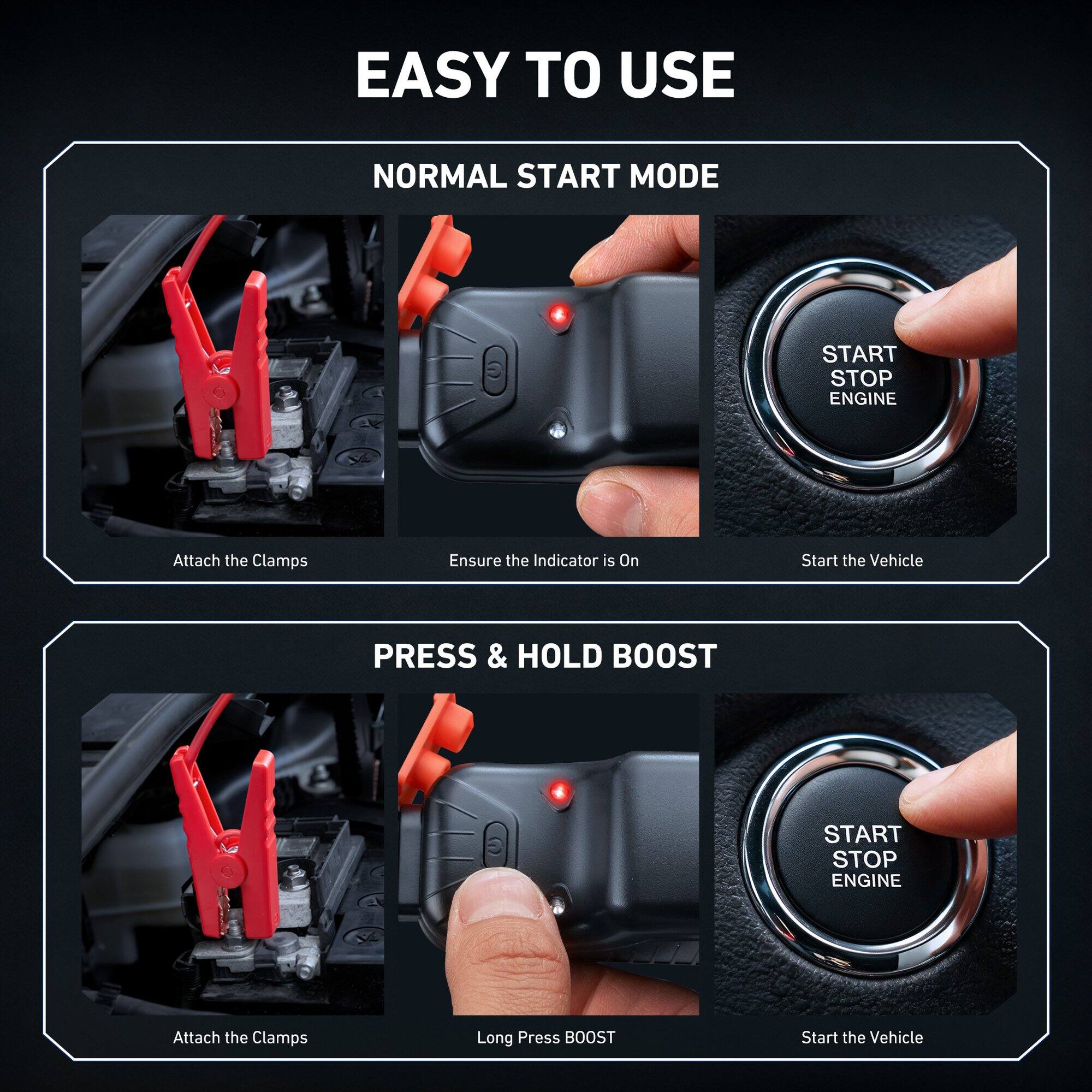 EASY TO USE

NORMAL START MODE
- Attach the Clamps
- Ensure the Indicator is On
- Start the Vehicle

PRESS & HOLD BOOST
- Attach the Clamps
- Long Press BOOST
- Start the Vehicle