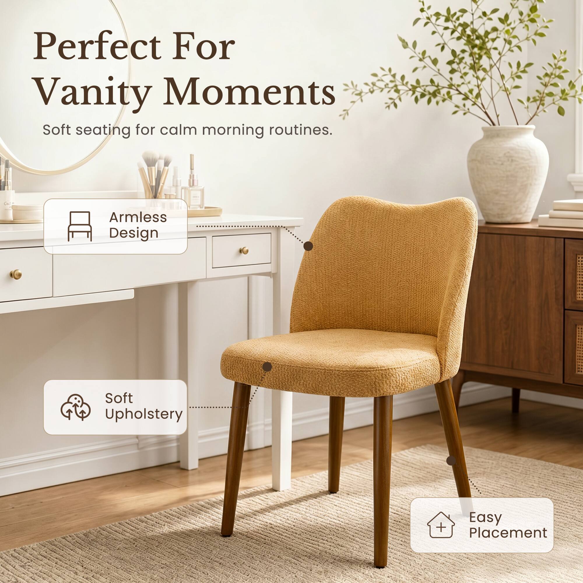 Perfect For Vanity Moments  
Soft seating for calm morning routines.  
Armless Design  
Soft Upholstery  
Easy Placement