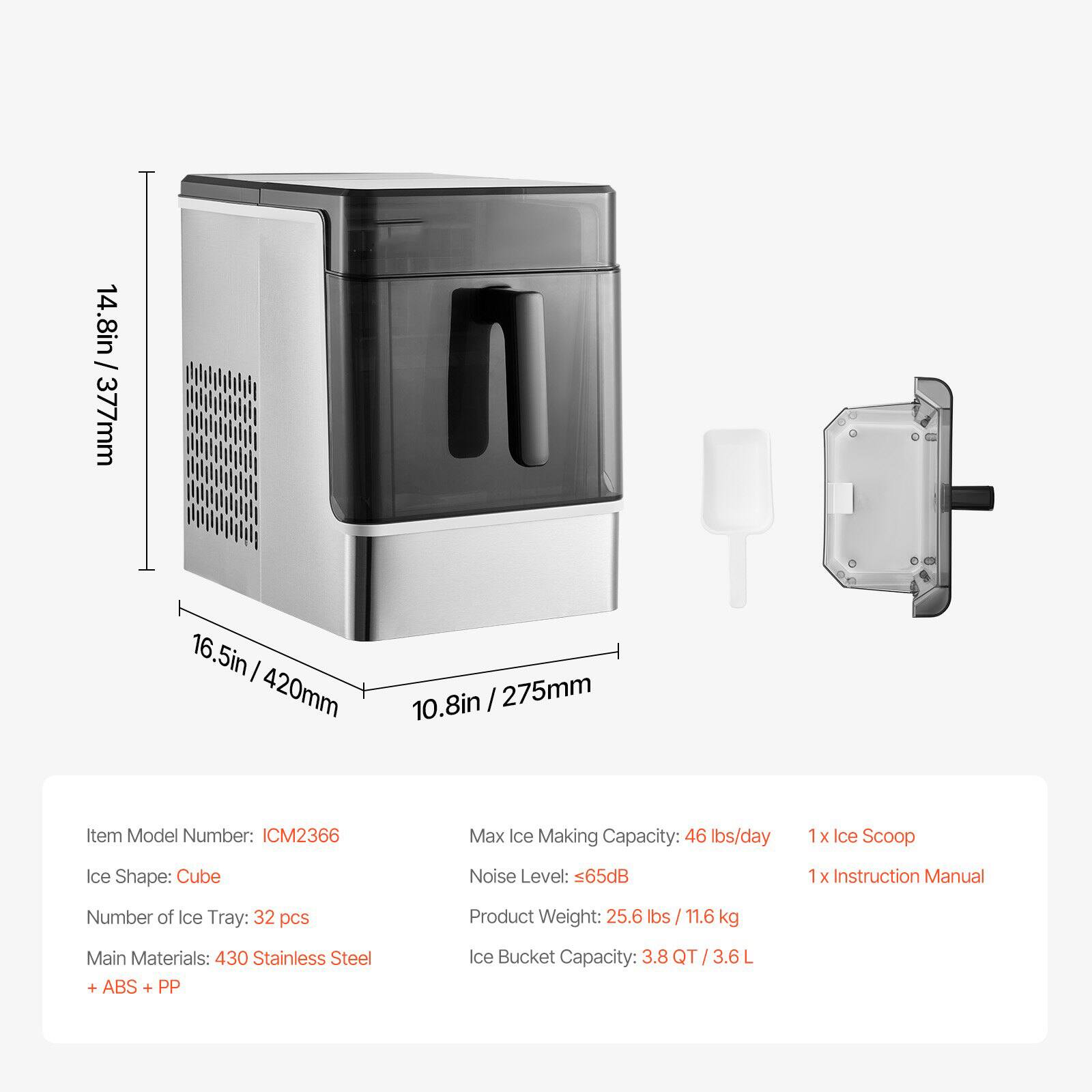 14.8in / 377mm  
16.5in / 420mm  
10.8in / 275mm  

Item Model Number: ICM2366  
Max Ice Making Capacity: 46 lbs/day  
1 x Ice Scoop  
Ice Shape: Cube  
Noise Level: 65dB  
1 x Instruction Manual  
Number of Ice Tray: 32 pcs  
Product Weight: 25.6 lbs / 11.6 kg  
Main Materials: 430 Stainless Steel + ABS + PP  
Ice Bucket Capacity: 3.8 QT / 3.6 L