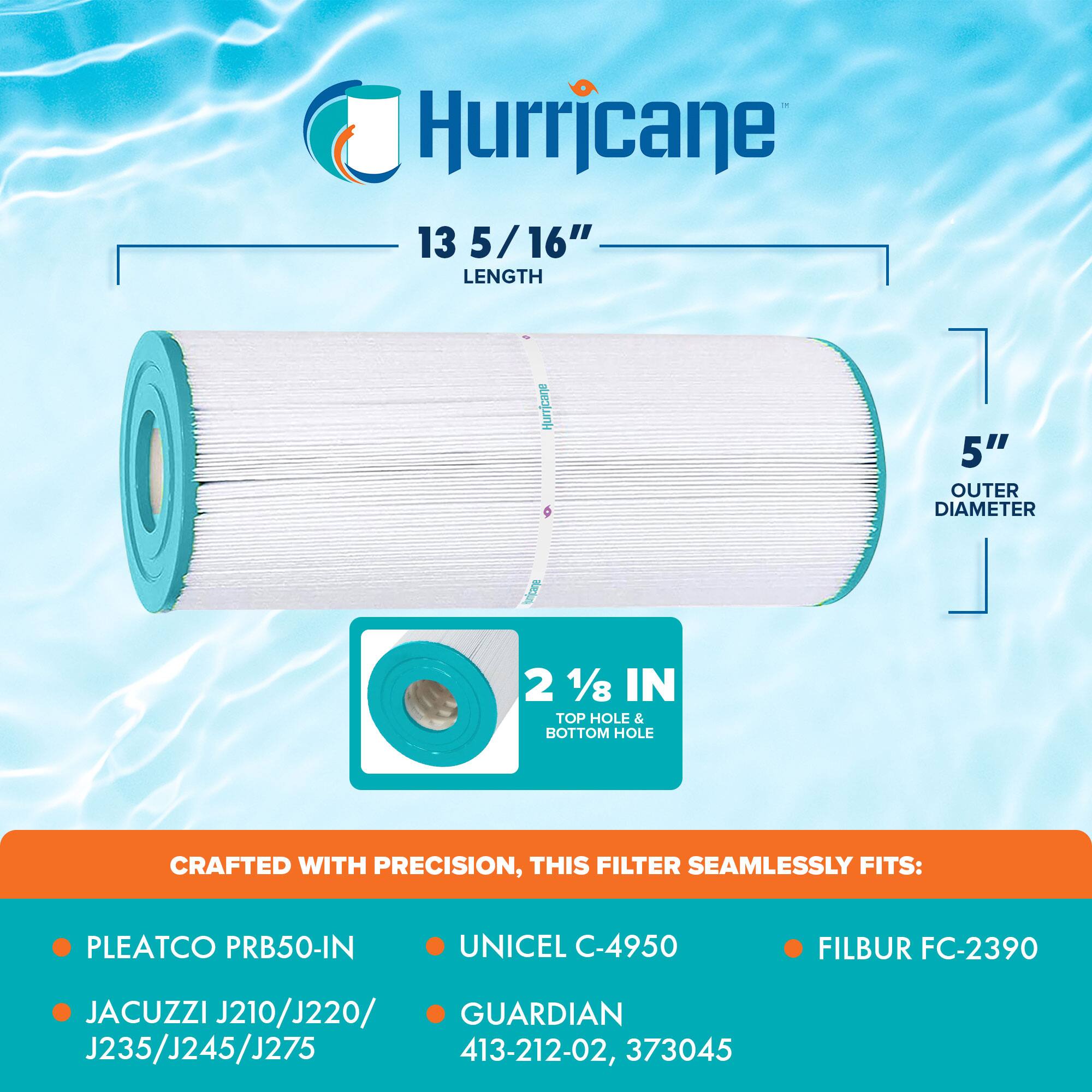Hurricane

13 5/16" LENGTH

5" OUTER DIAMETER

2 1/8" TOP HOLE & BOTTOM HOLE

CRAFTED WITH PRECISION, THIS FILTER SEAMLESSLY FITS:

- PLEATCO PRB50-IN
- JACUZZI J210/J220/J235/J245/J275
- UNICEL C-4950
- FILBUR FC-2390
- GUARDIAN 413-212-02, 373045