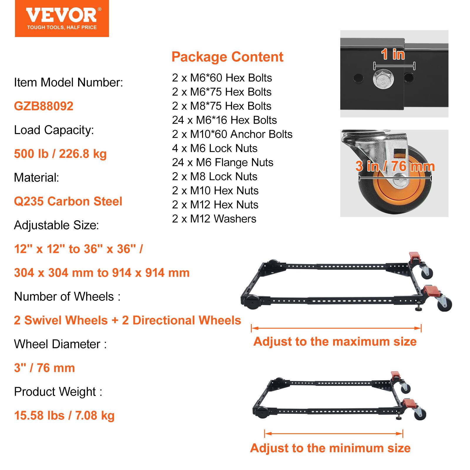 VEVOR TOUGH TOOLS. HALF PRICE

Item Model Number: GZB88092

Load Capacity: 500 lb / 226.8 kg

Material: Q235 Carbon Steel

Adjustable Size: 12" x 12" to 36" x 36" / 304 x 304 mm to 914 x 914 mm

Number of Wheels: 2 Swivel Wheels + 2 Directional Wheels

Wheel Diameter: 3" / 76 mm

Product Weight: 15.58 lbs / 7.08 kg

Package Content:
- 2 x M6*60 Hex Bolts
- 2 x M6*75 Hex Bolts
- 2 x M8*75 Hex Bolts
- 24 x M6*16 Hex Bolts
- 2 x M10*60 Anchor Bolts
- 4 x M6 Lock Nuts
- 24 x M6 Flange Nuts
- 2 x M8 Lock Nuts
- 2 x M10 Hex Nuts
-
