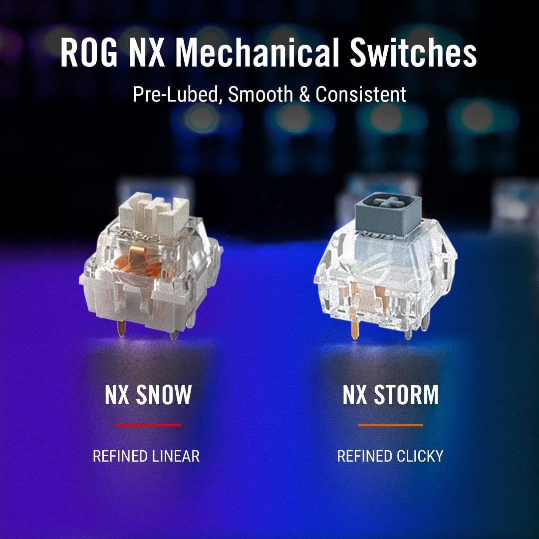 ROG NX Mechanical Switches  
Pre-Lubed, Smooth & Consistent  

NX SNOW  
REFINED LINEAR  

NX STORM  
REFINED CLICKY