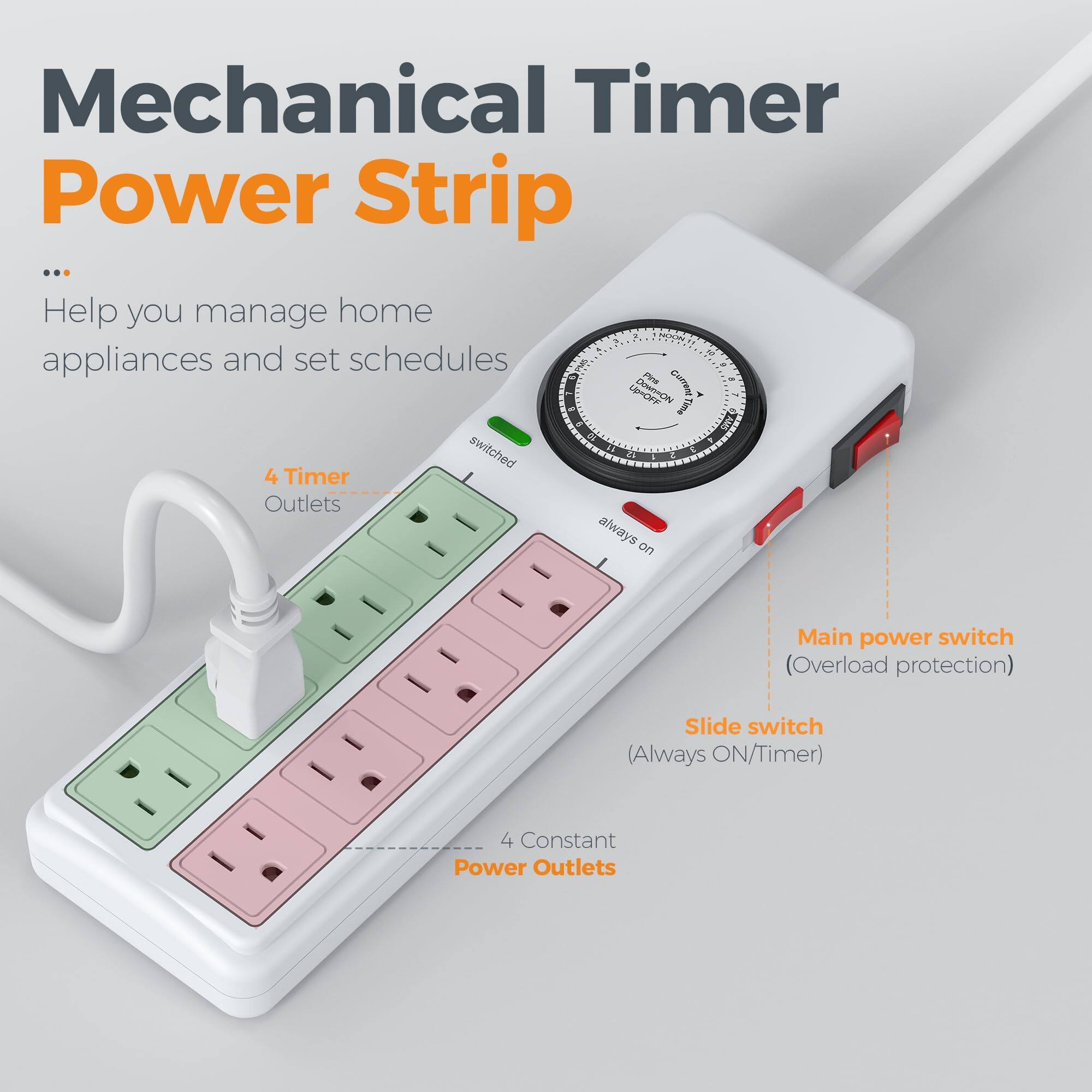 Mechanical Timer Power Strip

Help you manage home appliances and set schedules

- 4 Timer Outlets
- 4 Constant Power Outlets
- Main power switch (Overload protection)
- Slide switch (Always ON/Timer)