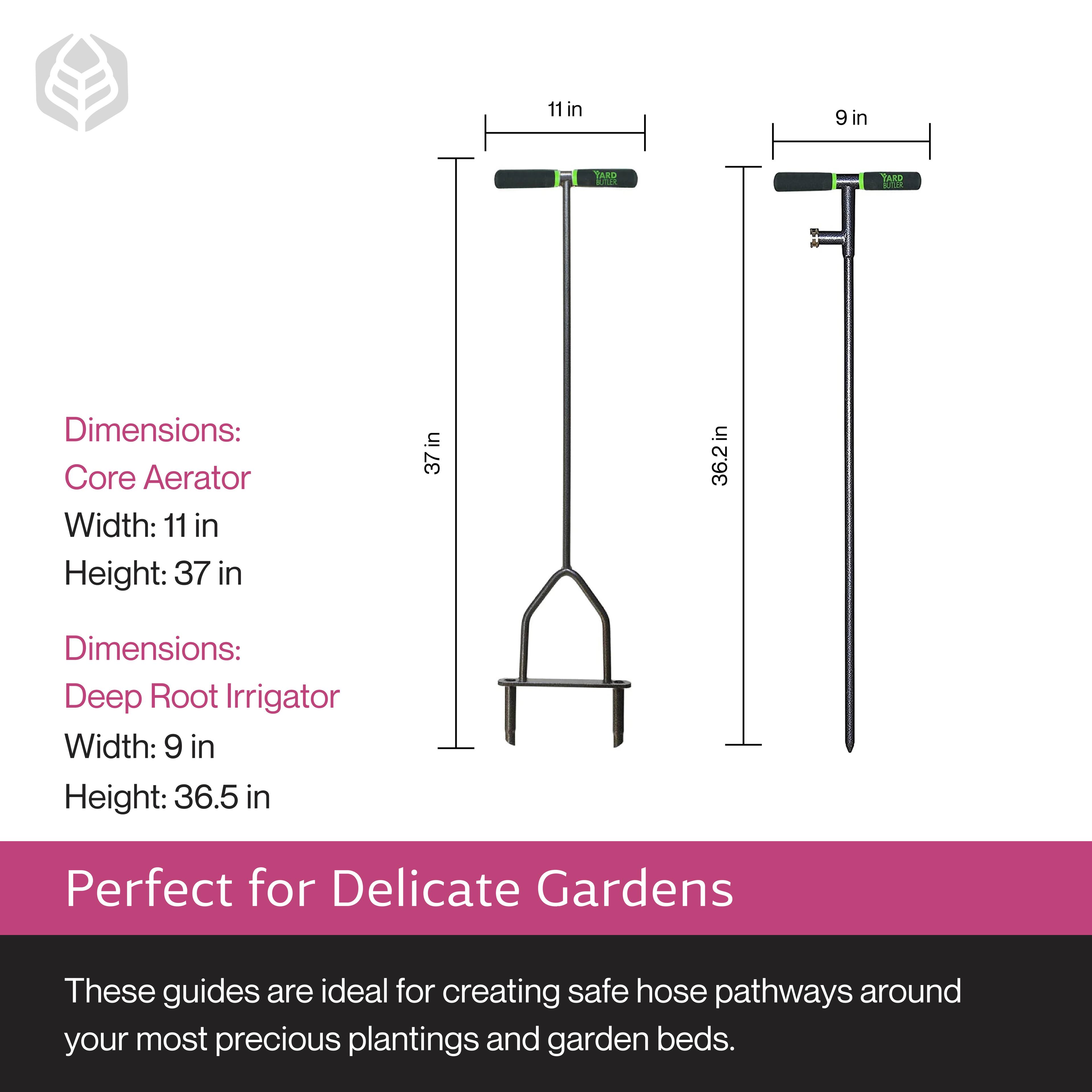 Dimensions:  
Core Aerator  
Width: 11 in  
Height: 37 in  

Dimensions:  
Deep Root Irrigator  
Width: 9 in  
Height: 36.5 in  

Perfect for Delicate Gardens  

These guides are ideal for creating safe hose pathways around your most precious plantings and garden beds.