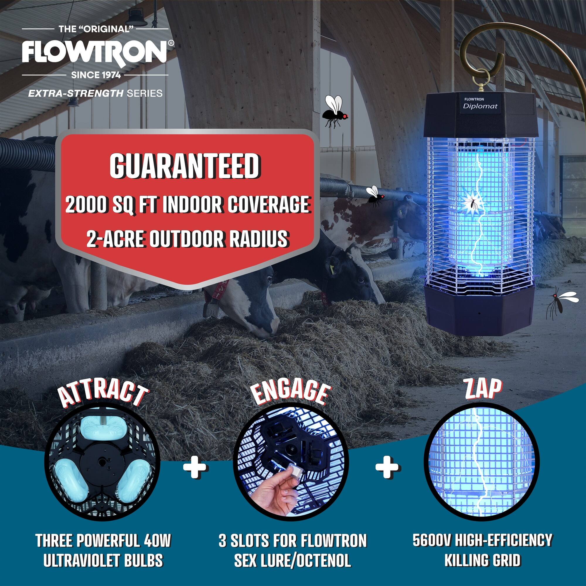 THE "ORIGINAL" FLOWTRON  
SINCE 1974  
EXTRA-STRENGTH SERIES  

DIPLOMAT  

GUARANTEED  
2000 SQ FT INDOOR COVERAGE  
2-ACRE OUTDOOR RADIUS  

ATTRACT  
THREE POWERFUL 40W ULTRAVIOLET BULBS  

ENGAGE  
3 SLOTS FOR FLOWTRON SEX LURE/OCTENOL  

ZAP  
5600V HIGH-EFFICIENCY KILLING GRID
