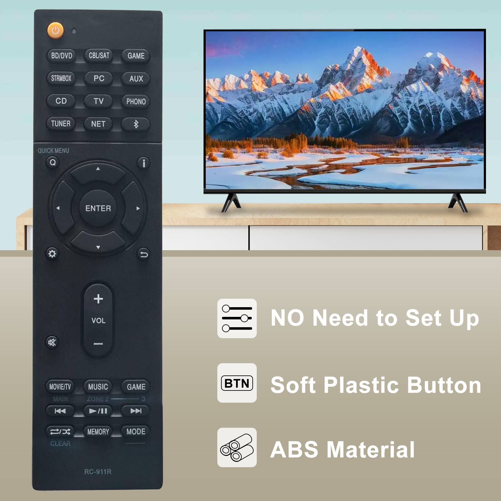 BD/DVD  
CBL/SAT  
GAME  
STRMBOX  
PC  
AUX  
CD  
TV  
PHONO  
TUNER  
NET  
QUICK MENU  
ENTER  
+ VOL  
NO Need to Set Up  
MOVIE/TV MAIN  
MUSIC ZONE2  
GAME 3  
BTN Soft Plastic Button  
MEMORY CLEAR RC-911R  
MODE  
ABS Material
