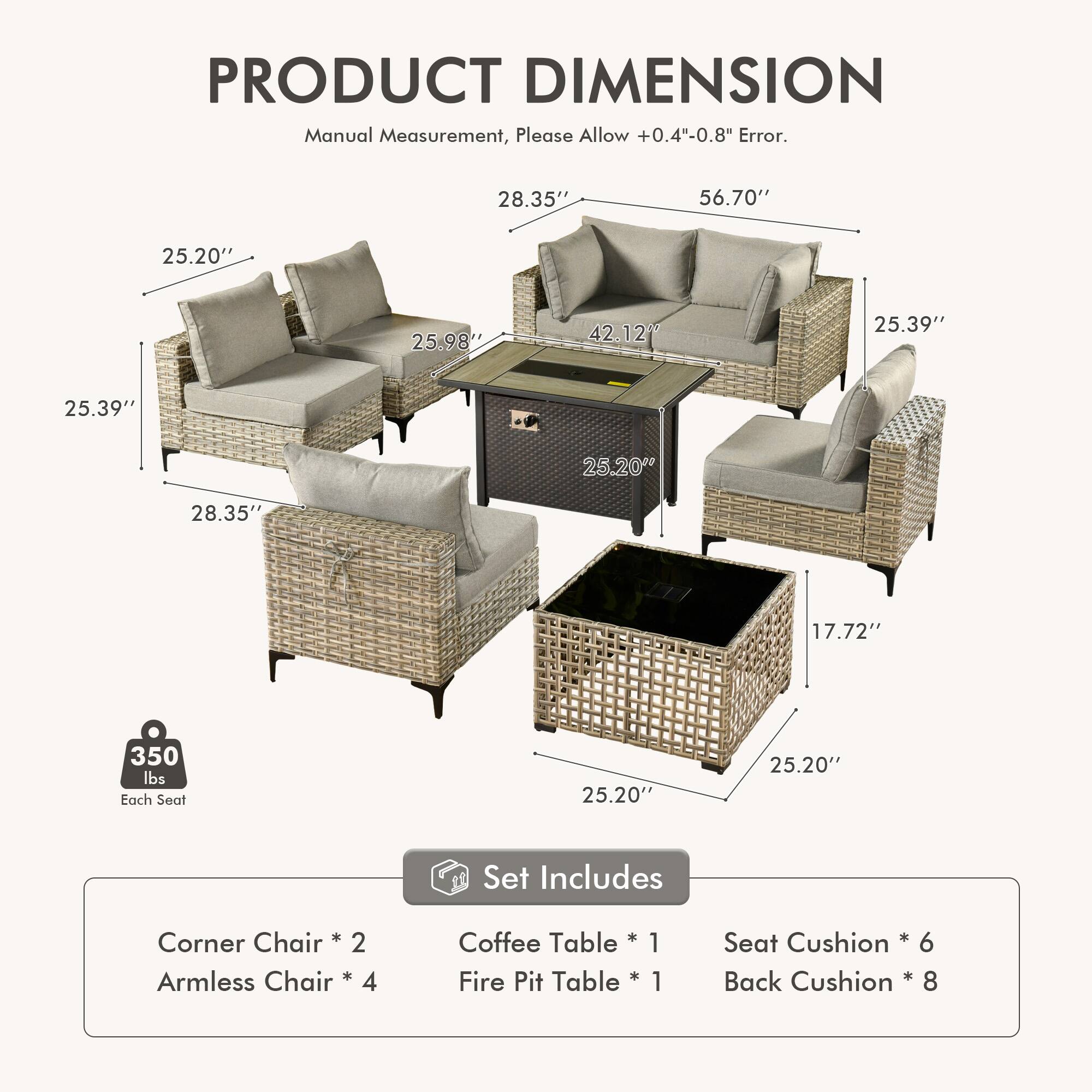PRODUCT DIMENSION  
Manual Measurement, Please Allow +0.4"-0.8" Error.  

28.35" 56.70" 25.20" 25.98" 42.12" 25.39" 25.39" 25.20" 28.35" 17.72" 350 lbs Each Seat  

Set Includes  
Corner Chair * 2  
Armless Chair * 4  
Coffee Table * 1  
Fire Pit Table * 1  
Seat Cushion * 6  
Back Cushion * 8