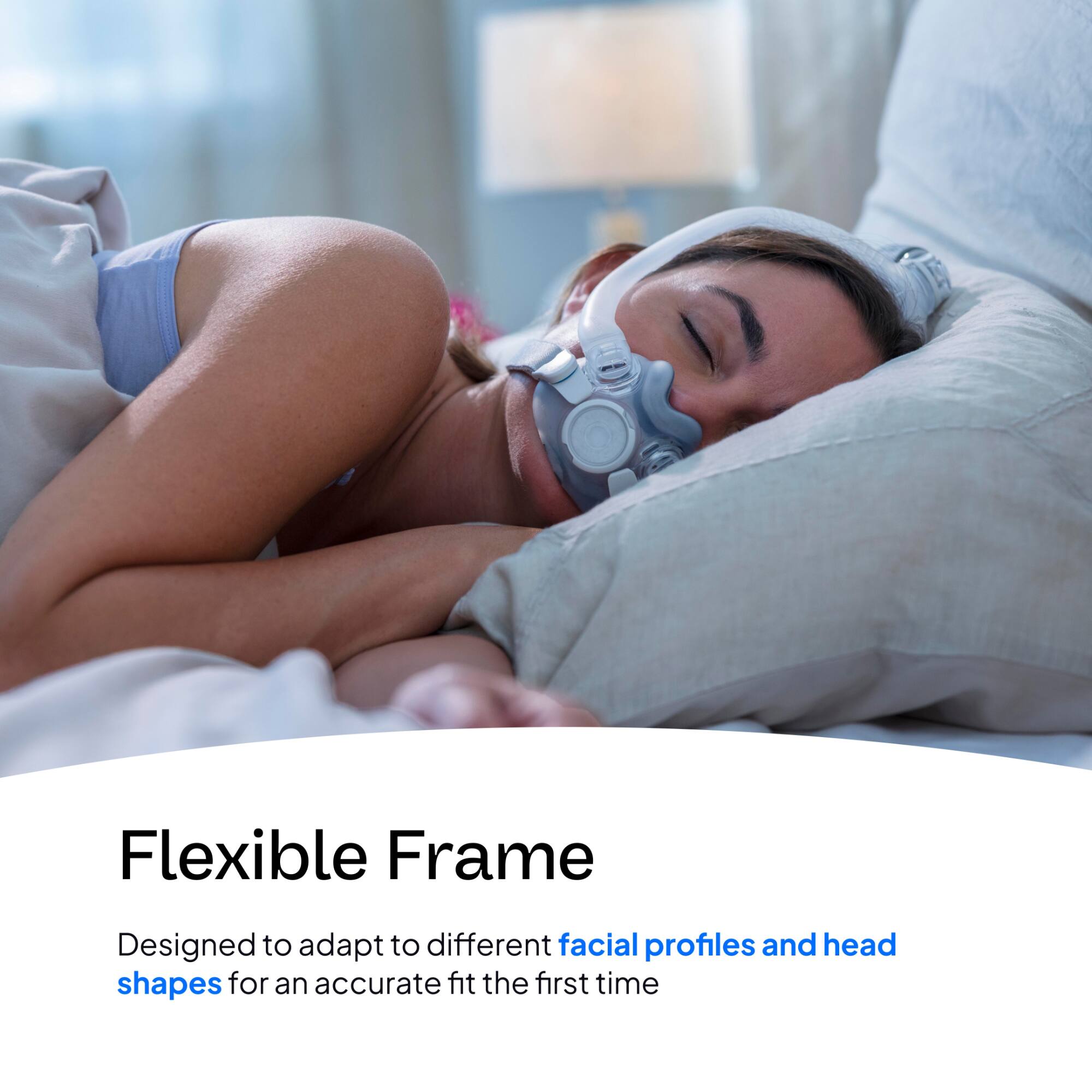 Flexible Frame  
Designed to adapt to different facial profiles and head shapes for an accurate fit the first time