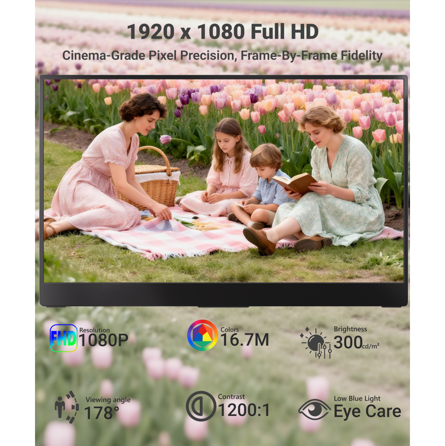 1920 x 1080 Full HD  
Cinema-Grade Pixel Precision, Frame-By-Frame Fidelity

Resolution: FHD 1080P  
Colors: 16.7M  
Brightness: 300 cd/m²  
Viewing Angle: 178°  
Contrast: 1200:1  
Low Blue Light Eye Care