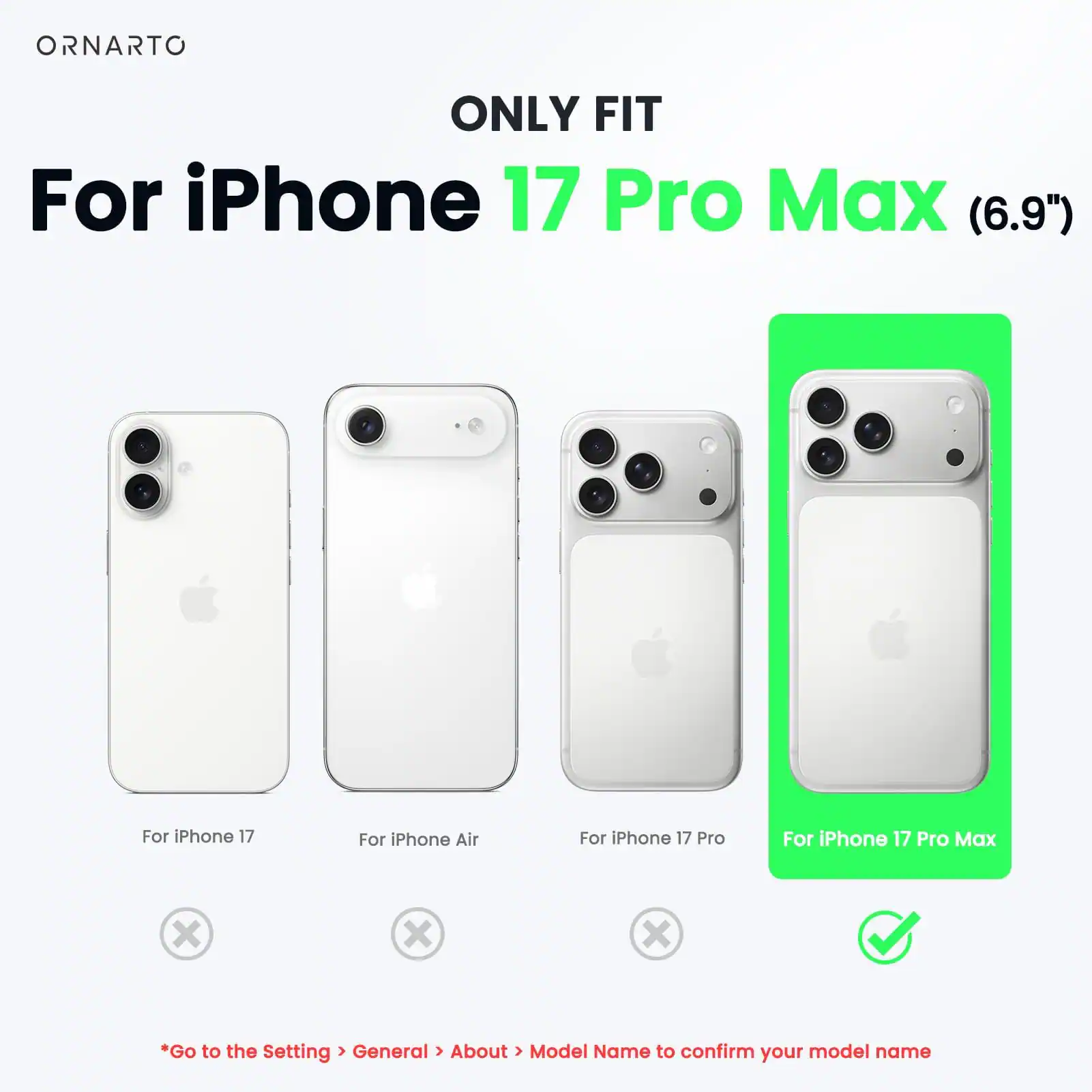 ONLY FIT  
For iPhone 17 Pro Max (6.9")  
For iPhone 17  
For iPhone Air  
For iPhone 17 Pro  
For iPhone 17 Pro Max  

*Go to the Setting > General > About > Model Name to confirm your model name