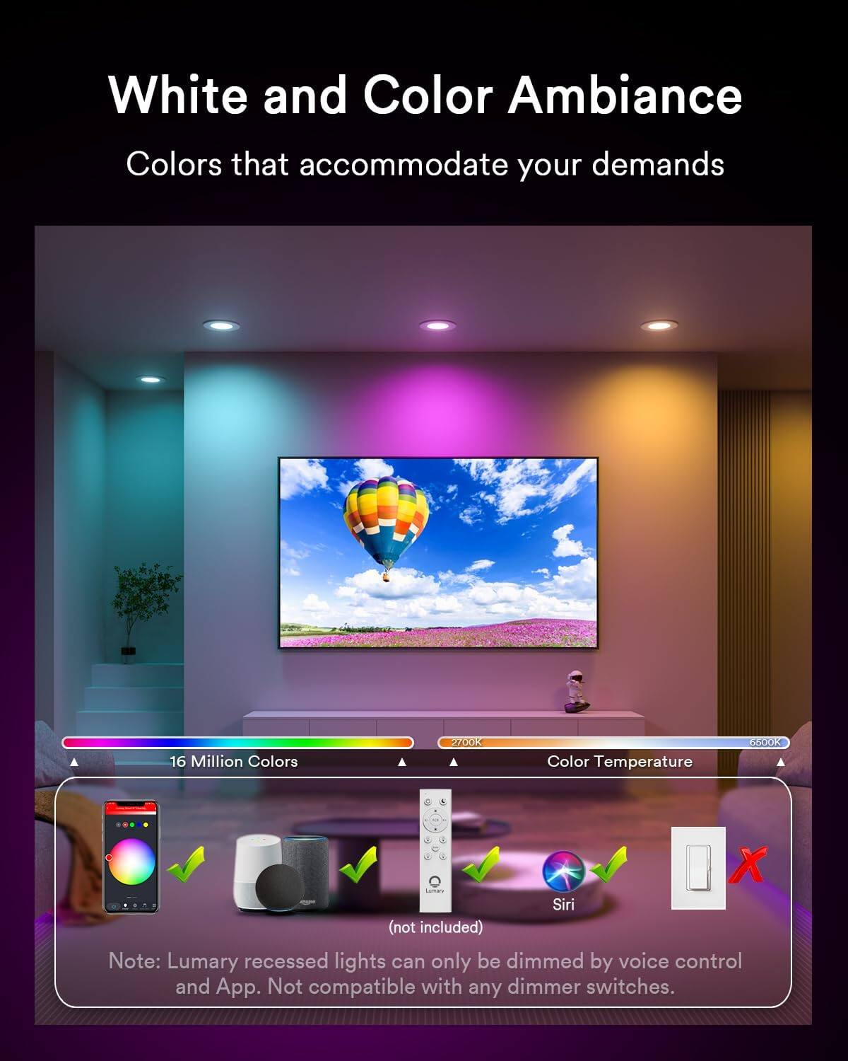 White and Color Ambiance  
Colors that accommodate your demands  
16 Million Colors  
2700K Color Temperature  

GEDOR X Lumary Siri (not included)  

Note: Lumary recessed lights can only be dimmed by voice control and App. Not compatible with any dimmer switches.