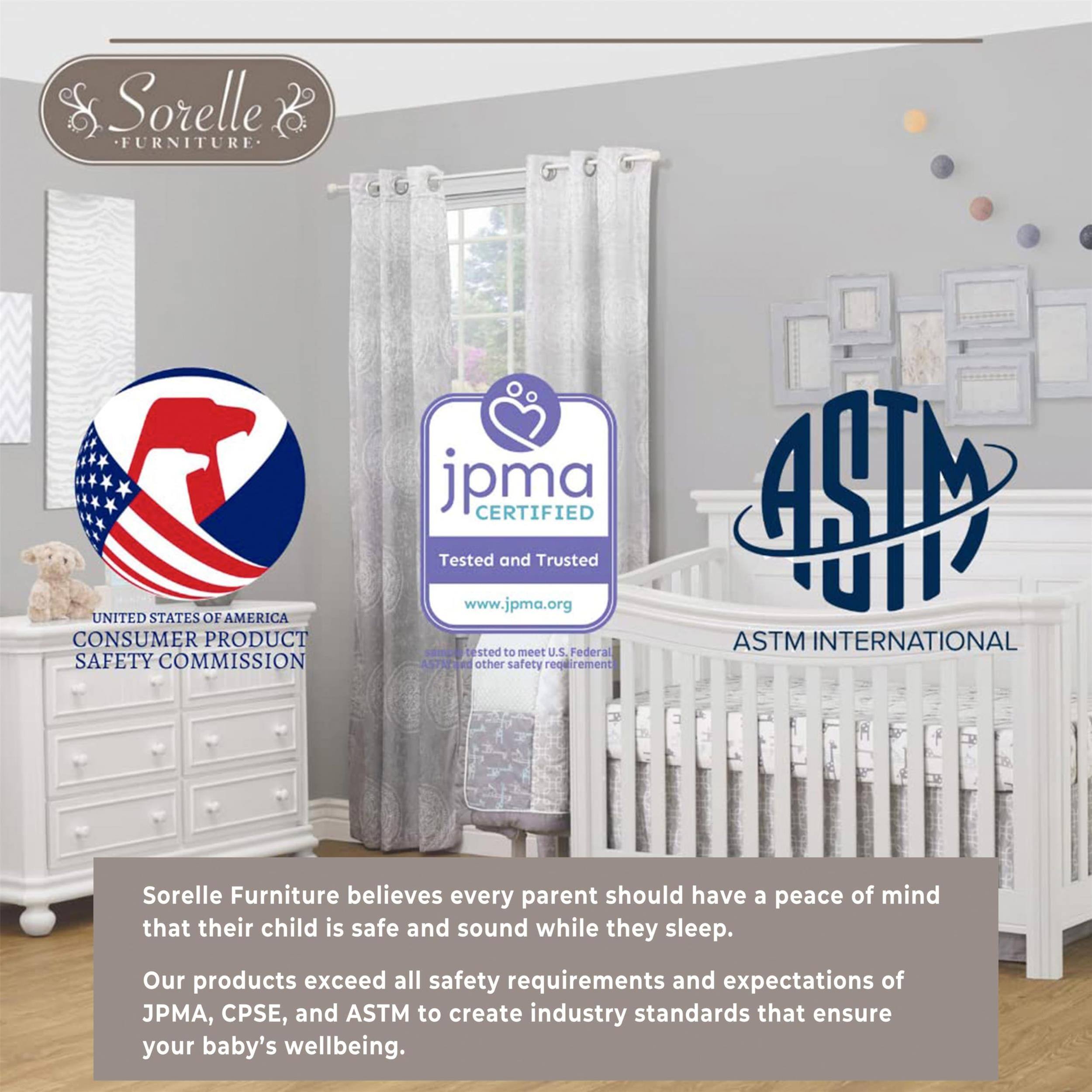 Sorelle FURNITURE

UNITED STATES OF AMERICA CONSUMER PRODUCT SAFETY COMMISSION

jpma CERTIFIED
Tested and Trusted www.jpma.org
tested to meet U.S. Federal ASTM and other safety requirements

ASTM INTERNATIONAL

Sorelle Furniture believes every parent should have a peace of mind that their child is safe and sound while they sleep.
Our products exceed all safety requirements and expectations of JPMA, CPSE, and ASTM to create industry standards that ensure your baby's wellbeing.