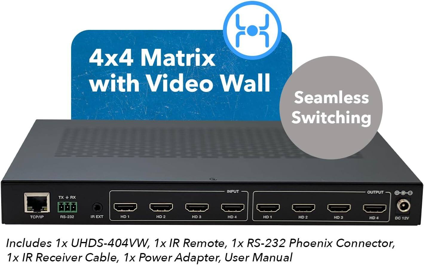 4x4 Matrix with Video Wall Seamless Switching TX + RX

INPUT OUTPUT
T/I P RS-232 IR EXT
HD 1 HD 2 HD 3 HD 4
HD 1 HD 2 HD 3 HD 4
DC 12V

Includes:
1x UHDS-404VW
1x IR Remote
1x RS-232 Phoenix Connector
1x IR Receiver Cable
1x Power Adapter
User Manual