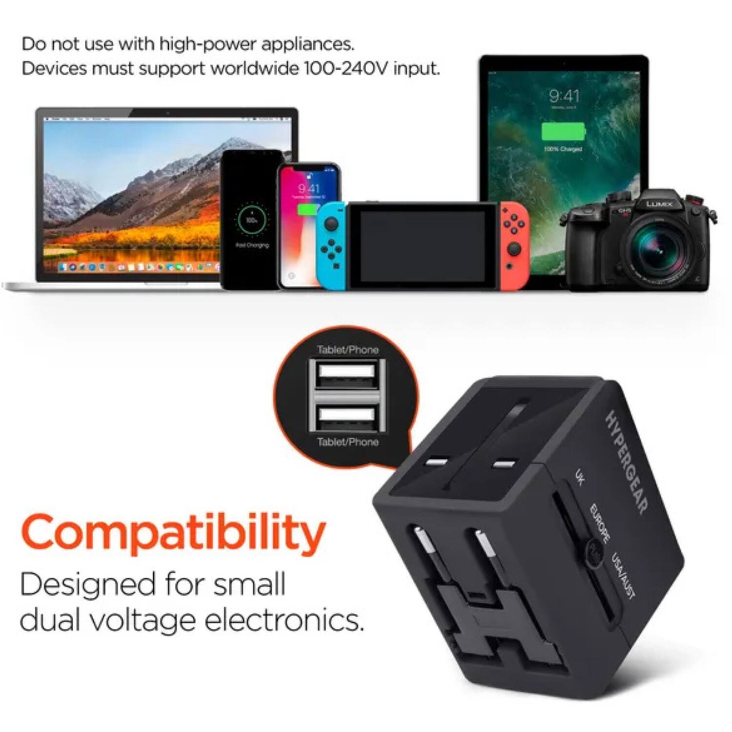 Do not use with high-power appliances.  
Devices must support worldwide 100-240V input.  

Compatibility  
Designed for small dual voltage electronics.  

Tablet/Phone  
Tablet/Phone  

HYPERGEAR  
UK  
EUROPE  
USA/AUST