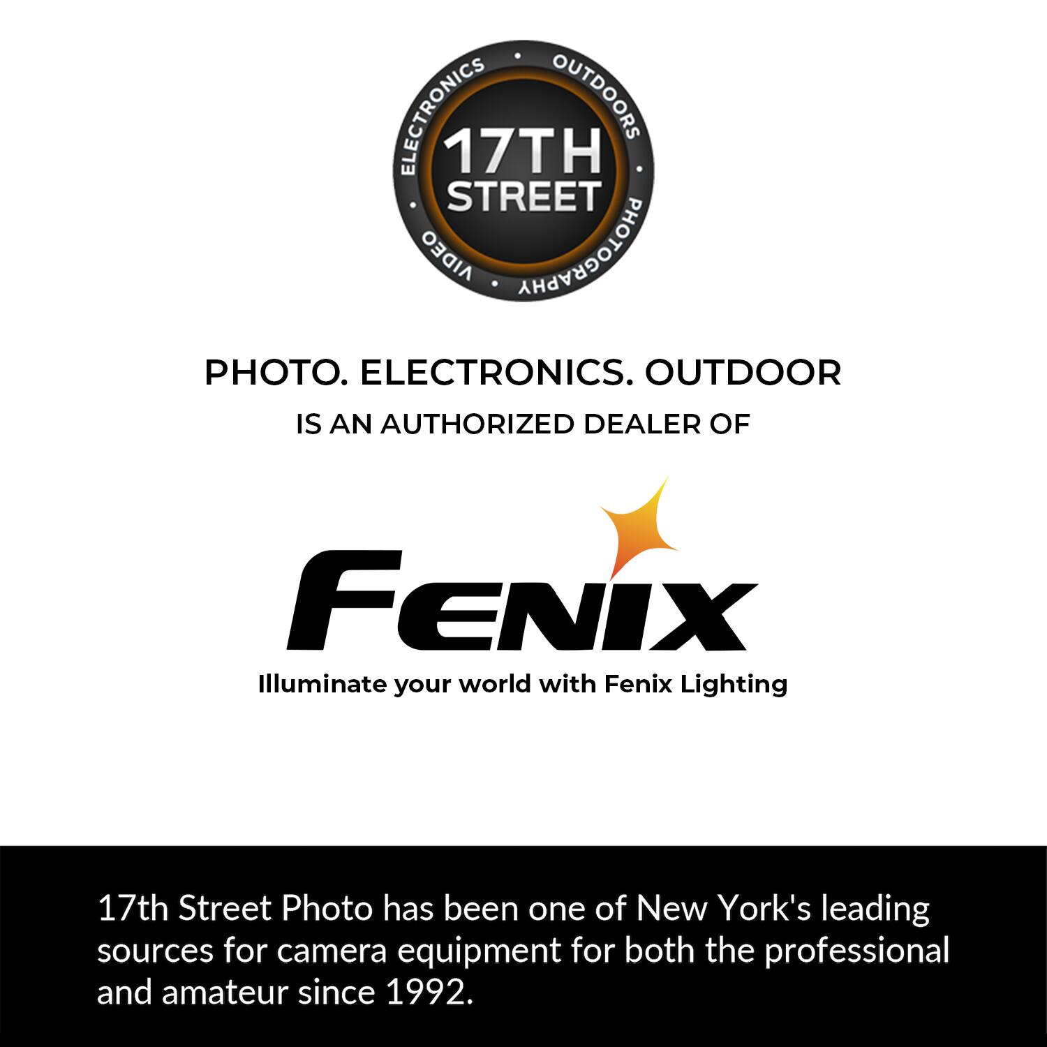 ELECTRONICS OUTDOORS 17TH STREET AIDEO PHOTOGRAPHY PHOTO. ELECTRONICS. OUTDOOR IS AN AUTHORIZED DEALER OF FENIX Illuminate your world with Fenix Lighting 17th Street Photo has been one of New York's leading sources for camera equipment for both the professional and amateur since 1992.
