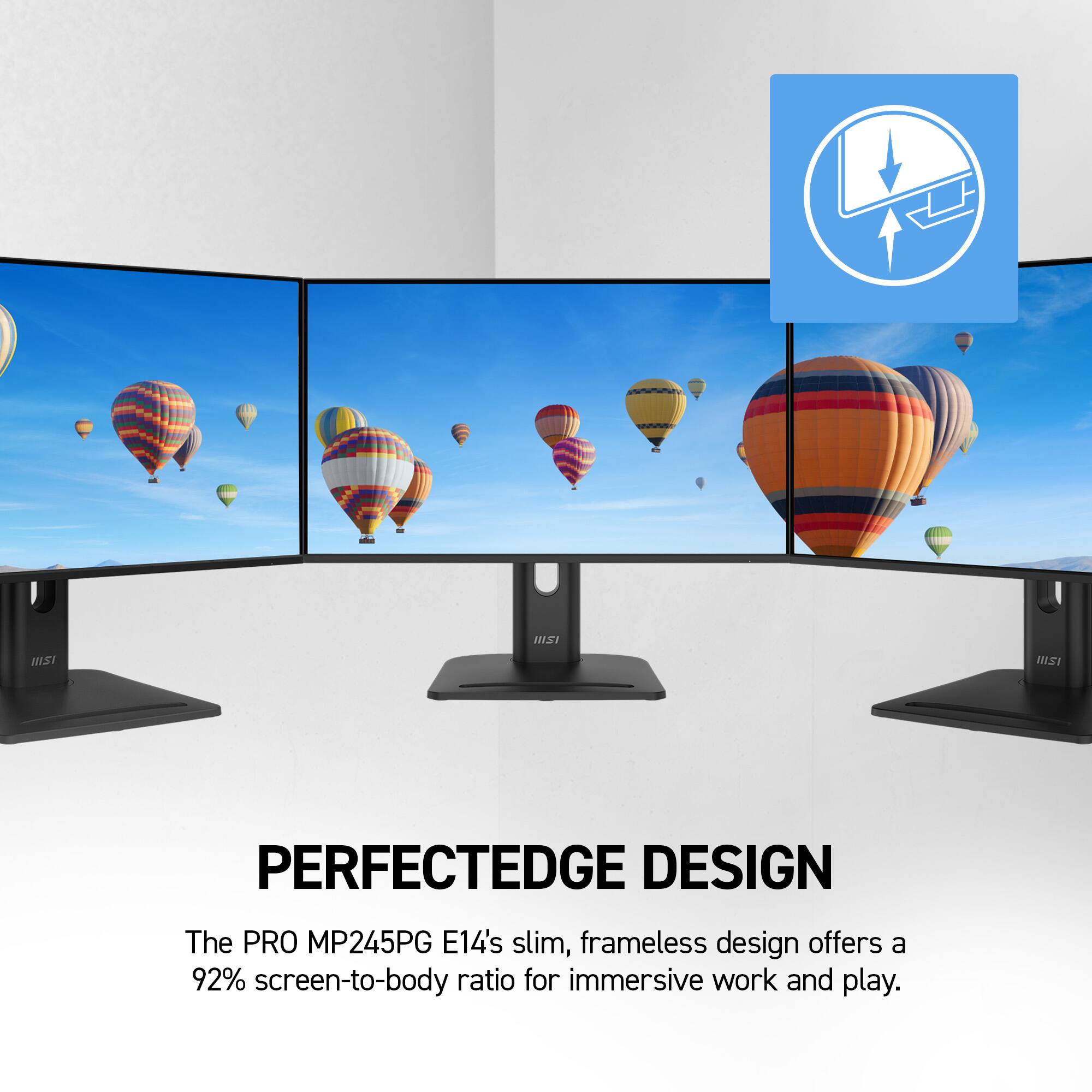 NISI  
PERFECTEDGE DESIGN  
The PRO MP245PG E14's slim, frameless design offers a 92% screen-to-body ratio for immersive work and play.
