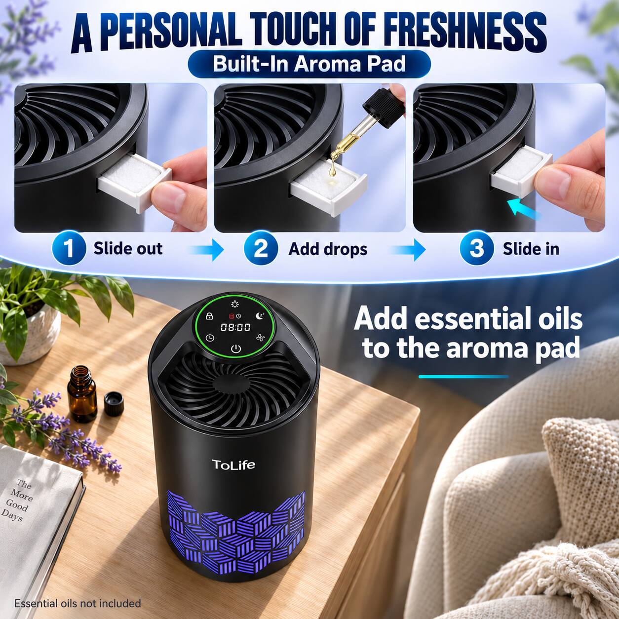 A PERSONAL TOUCH OF FRESHNESS  
Built-In Aroma Pad

1. Slide out
2. Add drops
3. Slide in

Add essential oils to the aroma pad

08:00

The More Good Days  
ToLife

Essential oils not included