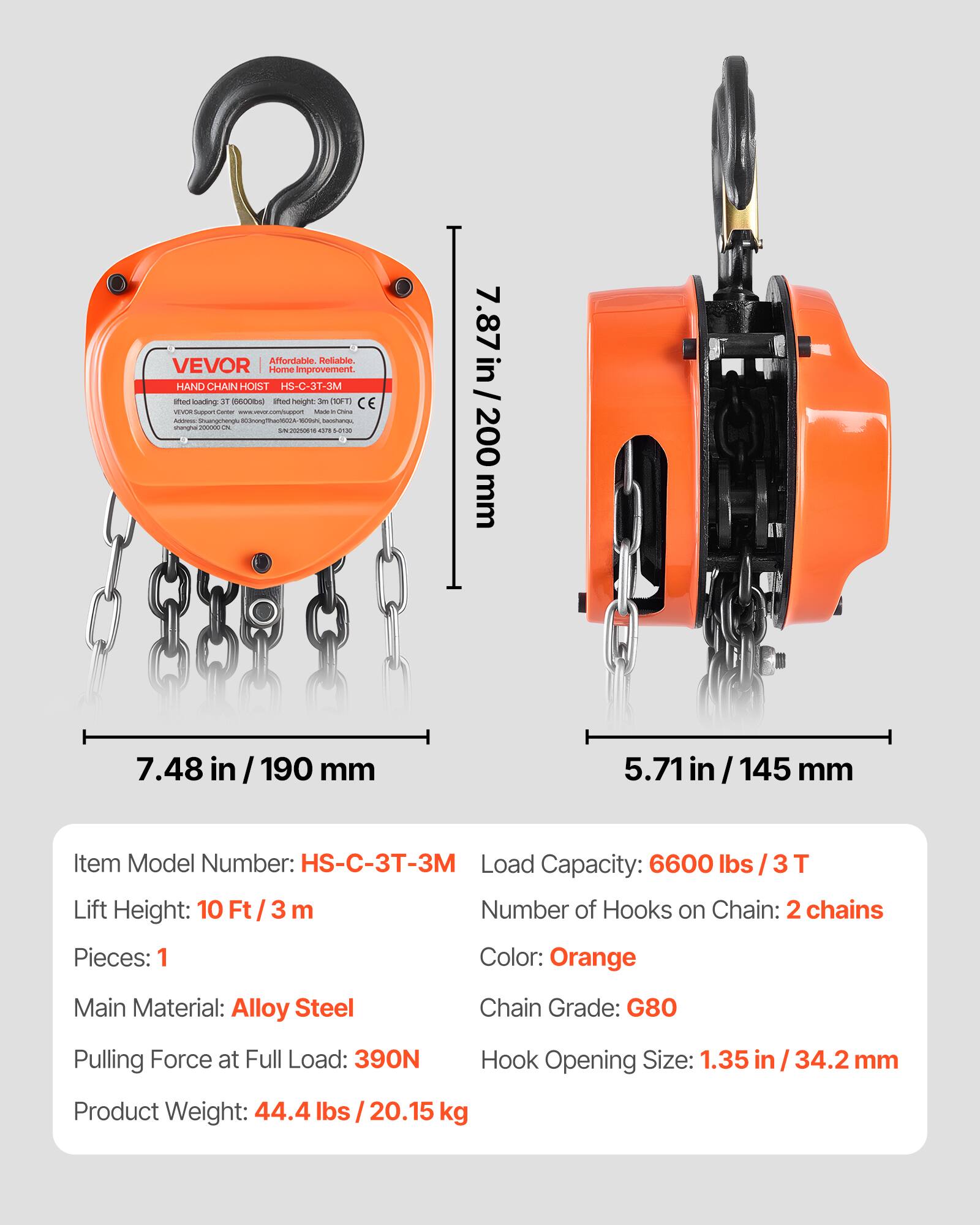 Affordable Reliable. VEVOR | Home improvement.  
HAND CHAIN HOIST HS-C-3T-3M  
Item Model Number: HS-C-3T-3M  
Load Capacity: 6600 lbs / 3T  
Lift Height: 10 Ft / 3 m  
Number of Hooks on Chain: 2 chains  
Pieces: 1  
Color: Orange  
Main Material: Alloy Steel  
Chain Grade: G80  
Pulling Force at Full Load: 390N  
Hook Opening Size: 1.35 in / 34.2 mm  
Product Weight: 44.4 lbs / 20.15 kg