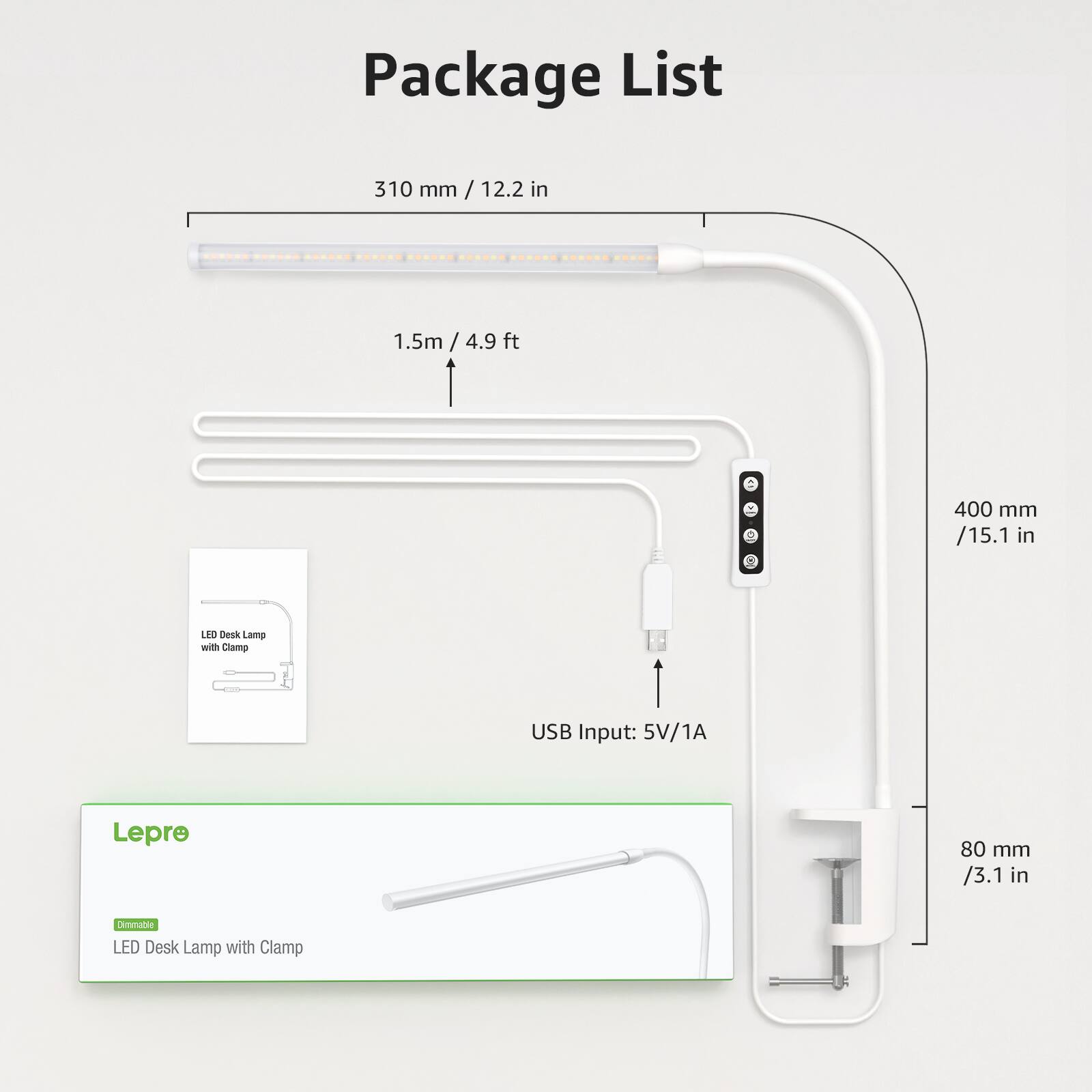 Package List

- 310 mm / 12.2 in
- 1.5m / 4.9 ft
- 400 mm / 15.1 in
- 80 mm / 3.1 in

USB Input: 5V/1A

Lepre LED Desk Lamp with Clamp