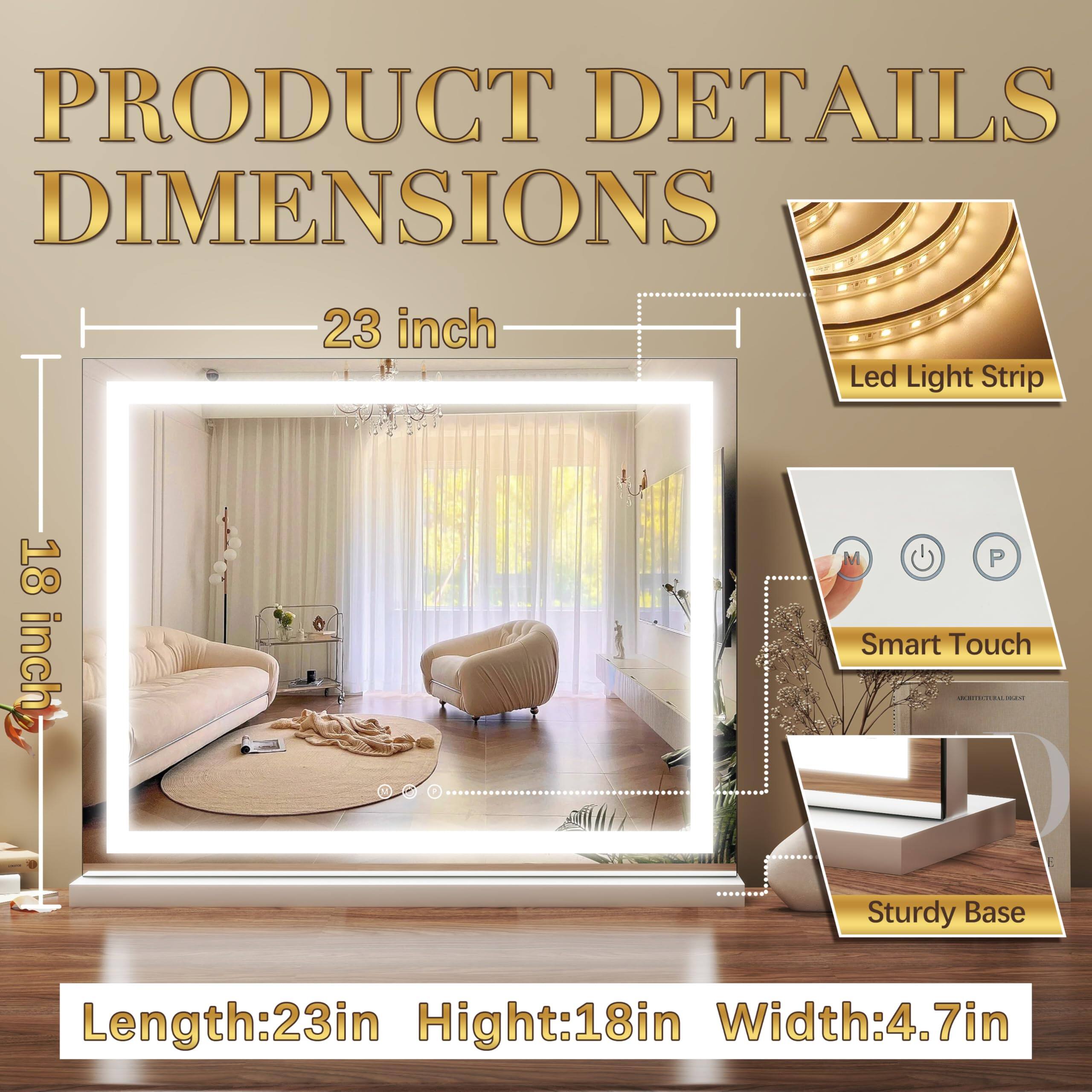 PRODUCT DETAILS  
DIMENSIONS

23 inch  
18 inch

Led Light Strip  
Smart Touch  
Sturdy Base

Length: 23in  
Height: 18in  
Width: 4.7in