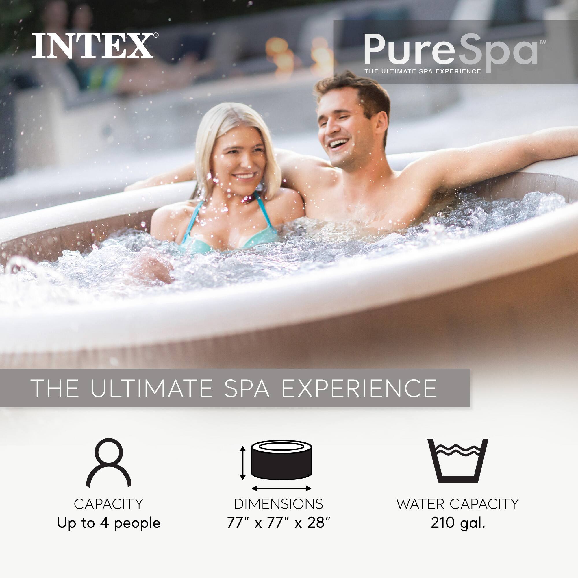 INTEX PureSpa  
THE ULTIMATE SPA EXPERIENCE  

CAPACITY: Up to 4 people  
DIMENSIONS: 77" x 77" x 28"  
WATER CAPACITY: 210 gal.