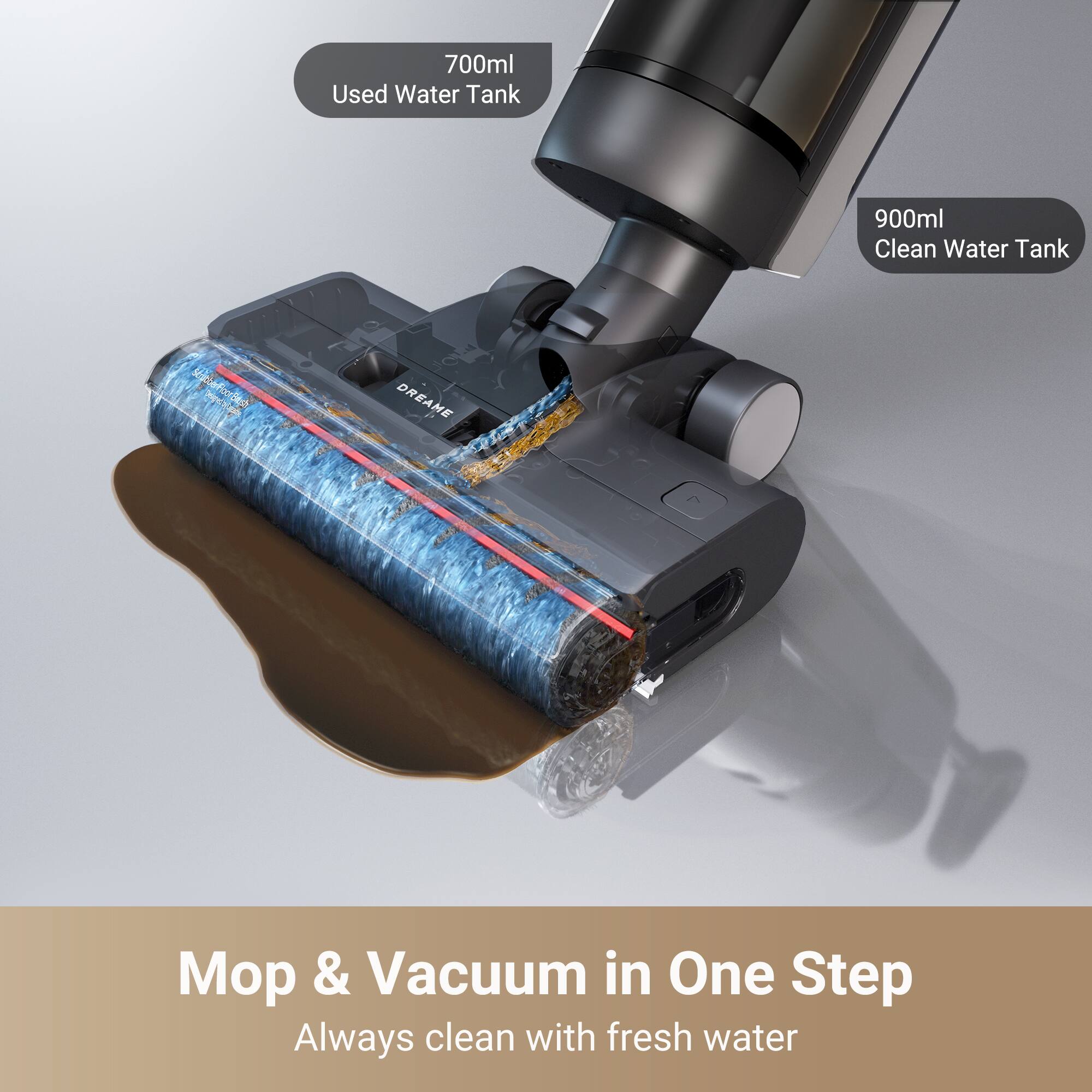 700ml Used Water Tank  
900ml Clean Water Tank  

DREAME  

Mop & Vacuum in One Step  
Always clean with fresh water