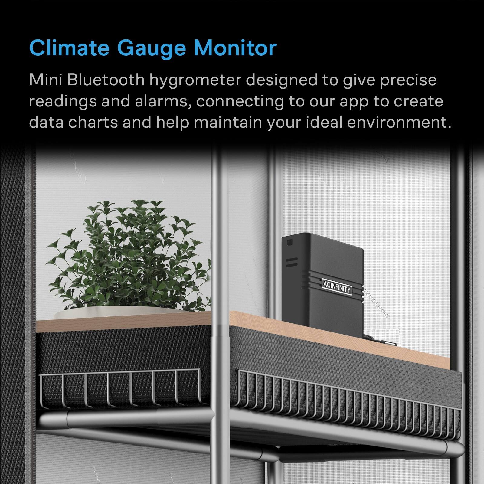 Climate Gauge Monitor

Mini Bluetooth hygrometer designed to give precise readings and alarms, connecting to our app to create data charts and help maintain your ideal environment.

ACINFINITY
