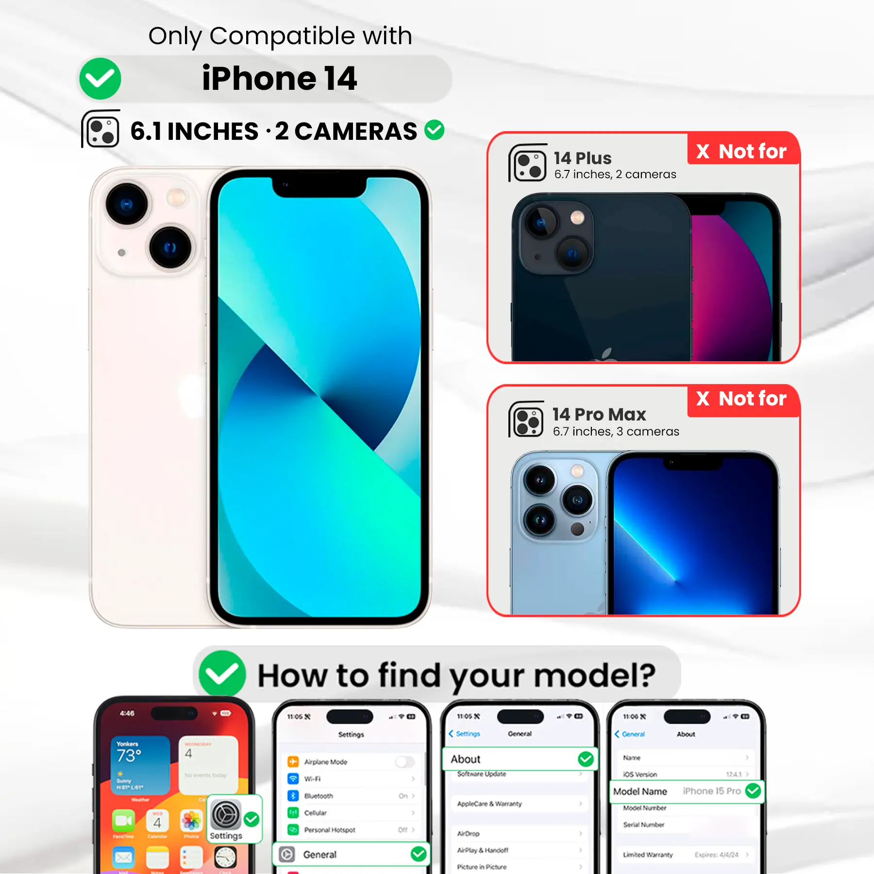 Only Compatible with iPhone 14

6.1 INCHES · 2 CAMERAS

14 Plus X Not for 6.7 inches, 2 cameras

14 Pro Max X Not for 6.7 inches, 3 cameras

How to find your model?

Settings General About Software Update AppleCare & Warranty AirDrop AirPlay & Handoff Picture in Picture

General About Name OS version 12.4.1 Model Name iPhone 15 Pro Model Number Serial Number Limited Warranty Expires 4/4/24