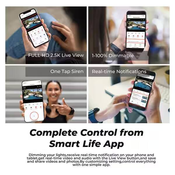 FULL HD 2.5K Live View  
1-100% Dimmable  
One Tap Siren  
Real-time Notifications  

Complete Control from Smart Life App  

Dimming your lights, receive real-time notifications on your phone and tablet, get real-time video and audio with the Live View button, and save and share videos and photos. By customizing settings, control everything with one simple app.