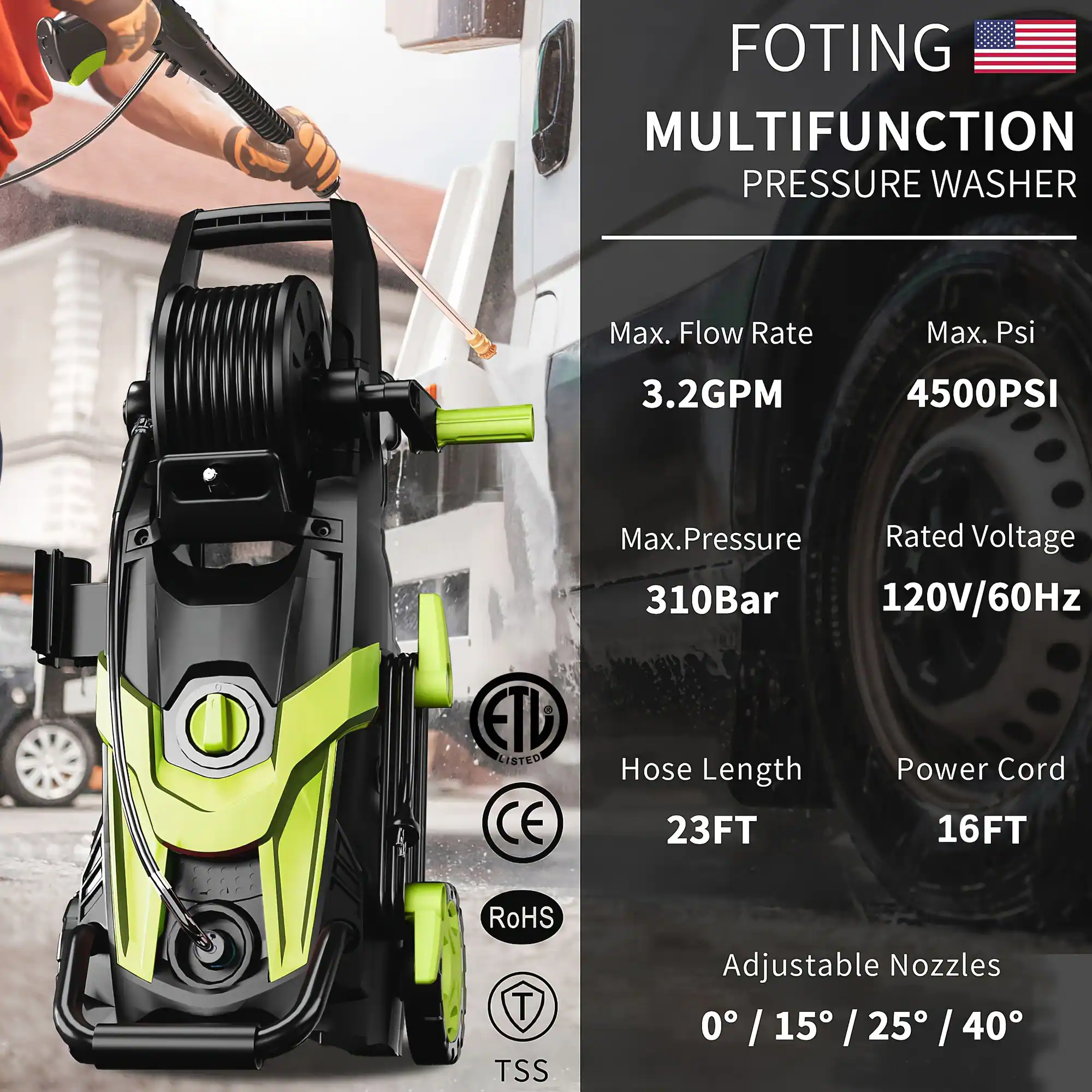 FOTING  
MULTIFUNCTION PRESSURE WASHER  

Max. Flow Rate: 3.2GPM  
Max. Psi: 4500PSI  
Max Pressure: 310Bar  
Rated Voltage: 120V/60Hz  

Hose Length: 23FT  
Power Cord: 16FT  

Adjustable Nozzles: 0° / 15° / 25° / 40°  

ETL LISTED  
CE  
RoHS  
TSS