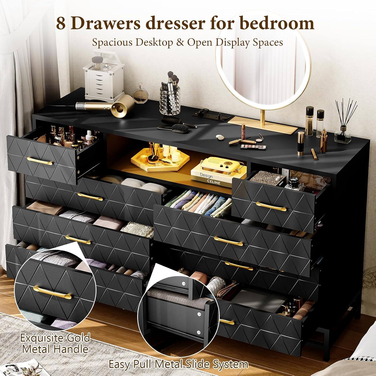 8 Drawers dresser for bedroom  
Spacious Desktop & Open Display Spaces  

Exquisite Gold Metal Handle  
Easy Pull Metal Slide System