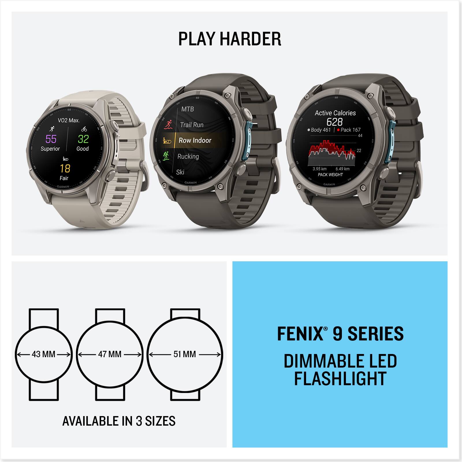 PLAY HARDER

VO2 Max. R 55 32 Superior Good to 18 Fair

MTB Trail Run 20 Row Indoor Rucking Ski

Active Calories 628 0 Body 461 Pack 167 44 22 T 3.95 km 6.49 km PACK WEIGHT Calories

43 MM
47 MM
51 MM

FENIX 9 SERIES DIMMABLE LED FLASHLIGHT
AVAILABLE IN 3 SIZES