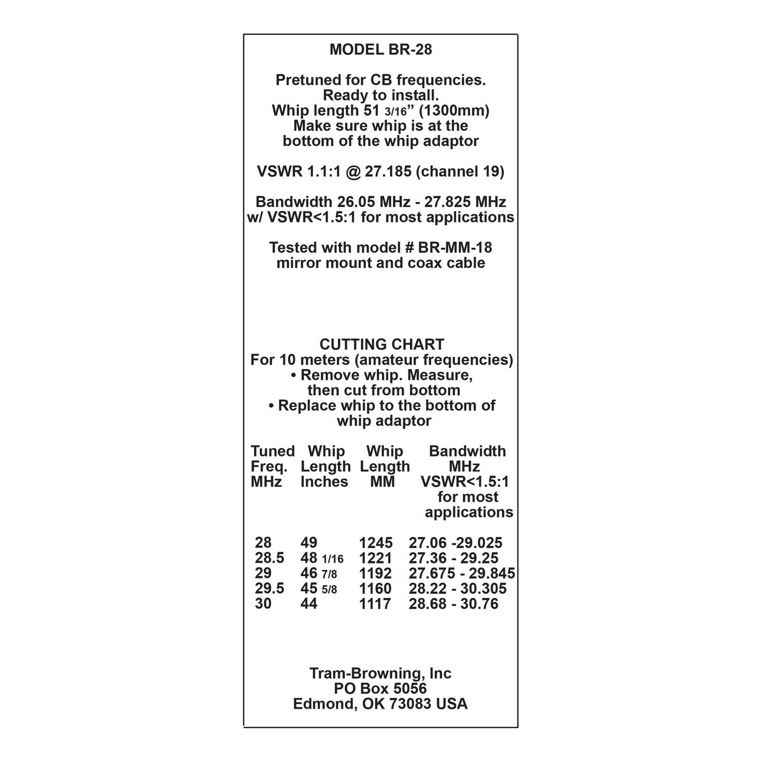**MODEL BR-28**

Pretuned for CB frequencies.  
Ready to install.  
Whip length 51 3/16" (1300mm)  
Make sure whip is at the bottom of the whip adaptor  

VSWR 1.1:1 @ 27.185 (channel 19)  
Bandwidth 26.05 MHz - 27.825 MHz w/ VSWR<1.5:1 for most applications  
Tested with model # BR-MM-18 mirror mount and coax cable  

**CUTTING CHART**  
For 10 meters (amateur frequencies)  
- Remove whip. Measure, then cut from bottom  
- Replace whip to the bottom of whip adaptor  

| Tuned Freq. MHz | Whip Length Inches | Whip Length MM | Bandwidth MHz | VSWR<1.5:1 for most applications |
|----------------|-------------------|---------------|--------------|--------------------------------|
| 28             | 49                | 1245          | 27.06 - 29.025 |                              |
| 28.5           | 48