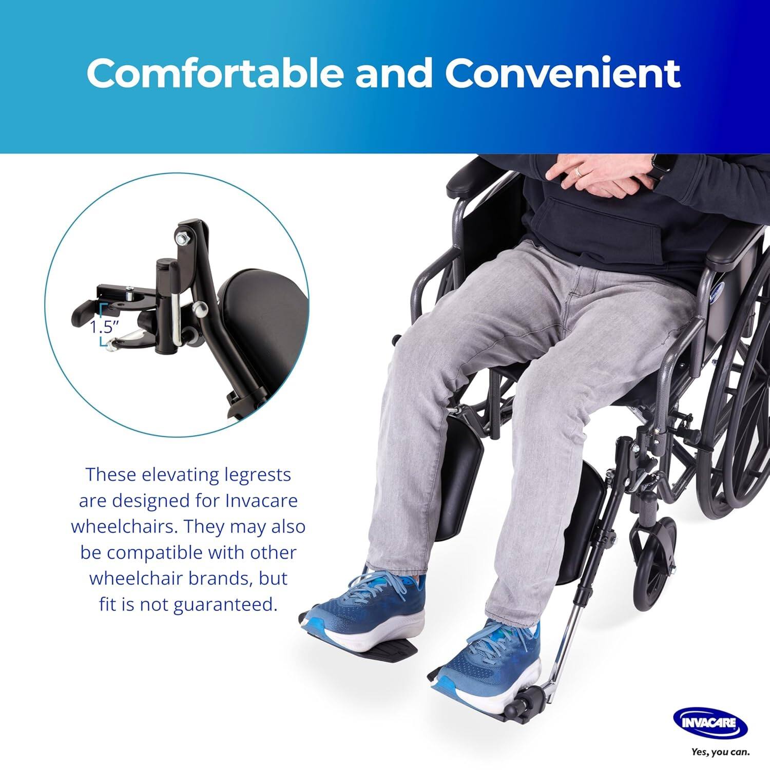 Comfortable and Convenient

These elevating legrests are designed for Invacare wheelchairs. They may also be compatible with other wheelchair brands, but fit is not guaranteed.

Yes, you can.