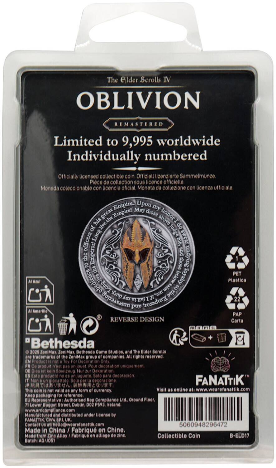 The Elder Scrolls IV  
OBLIVION  
REMASTERED  

Limited to 9,995 worldwide  
Individually numbered  

Officially licensed collectible coin.  
Offiziell lizenzierte Sammelminze.  
Piece de collection sous licence officielle.  
Moneda coleccionable con licencia oficial.  
Moneta da collezione con licenza ufficiale.  

Upon my great Empire! May those who live above honor the Empire! May those who live below loyalty! Long live the Emperor!  

REVERSE DESIGN  

PET Plastica  
PAP Carta  

Bethesda  
©2025 ZeniMax, Bethesda Game Studios and The Elder Scrolls are trademarks of the ZeniMax group of companies. All rights reserved.  

Product not a toy. For decoration only.  
Produit n'est pas jouet. Pour décoration uniquement.  
Dies kein Spielzeug. Nur zur Dekoration.  
Este producto no es juguete. Solo para decoración.  
Non giocattolo. Solo per decorazione.  

FANATIK™  
Visit us online at www.wearefanatik.com  

Made in China / Fabriqué en Chine.  
Batch: AG/1
